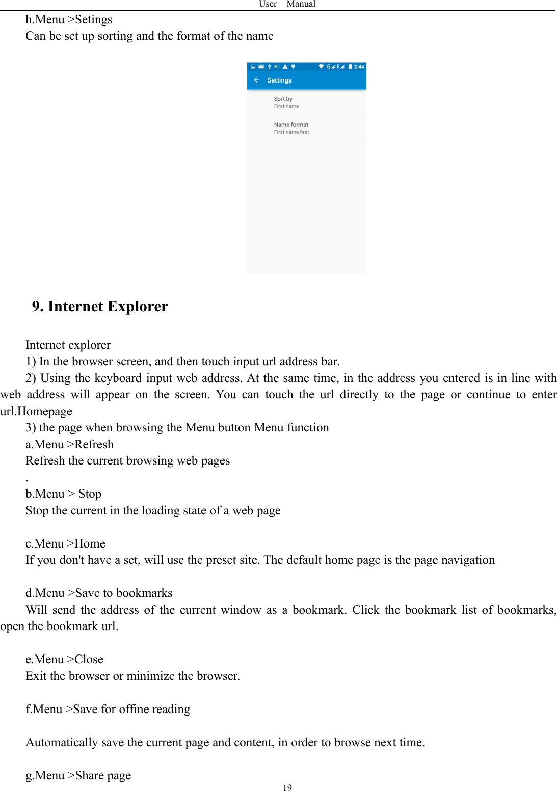 User Manual19h.Menu &gt;SetingsCan be set up sorting and the format of the name9. Internet ExplorerInternet explorer1) In the browser screen, and then touch input url address bar.2) Using the keyboard input web address. At the same time, in the address you entered is in line withweb address will appear on the screen. You can touch the url directly to the page or continue to enterurl.Homepage3) the page when browsing the Menu button Menu functiona.Menu &gt;RefreshRefresh the current browsing web pages.b.Menu &gt; StopStop the current in the loading state of a web pagec.Menu &gt;HomeIf you don&apos;t have a set, will use the preset site. The default home page is the page navigationd.Menu &gt;Save to bookmarksWill send the address of the current window as a bookmark. Click the bookmark list of bookmarks,open the bookmark url.e.Menu &gt;CloseExit the browser or minimize the browser.f.Menu &gt;Save for offine readingAutomatically save the current page and content, in order to browse next time.g.Menu &gt;Share page