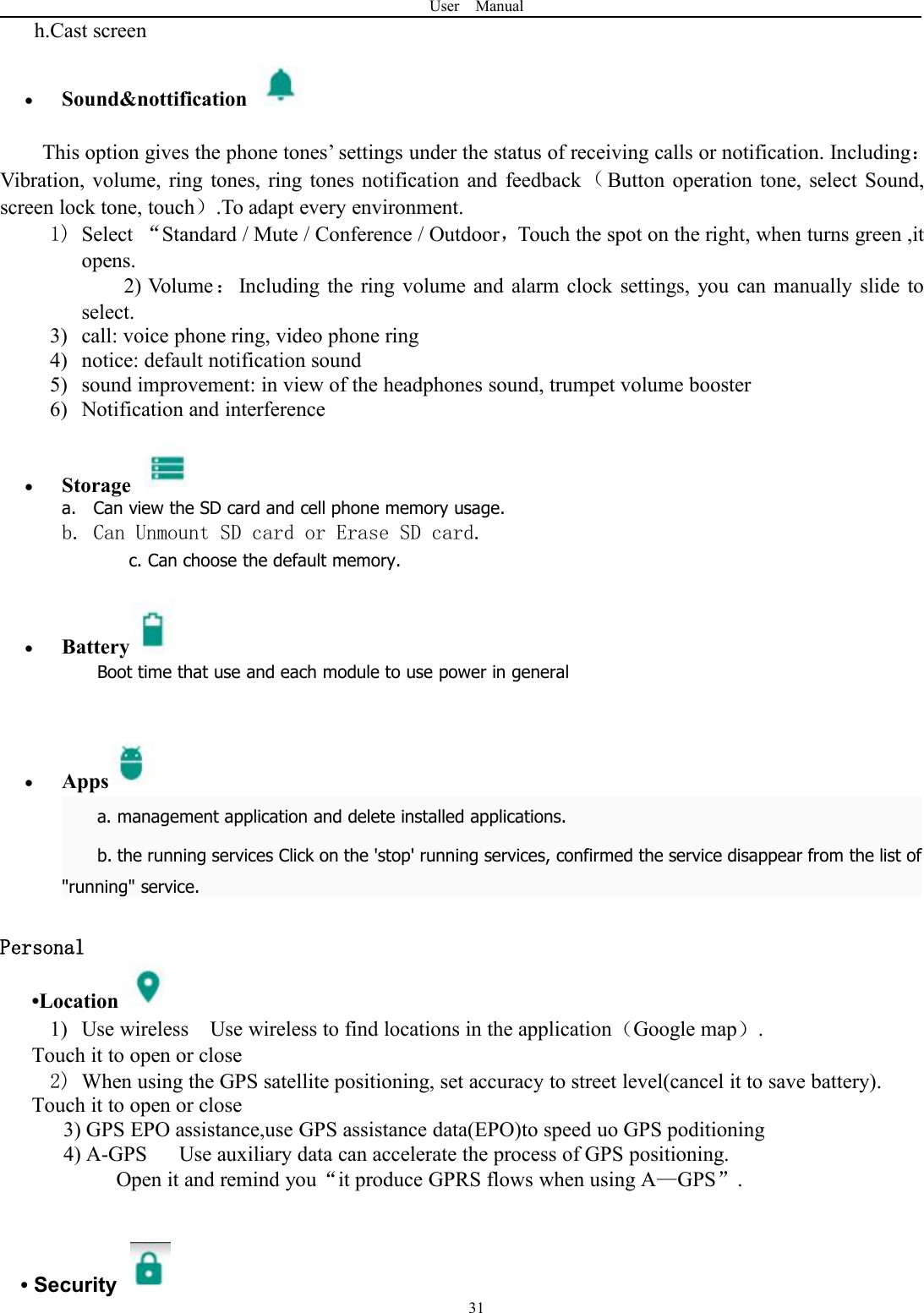 User Manual31h.Cast screenSound&amp;nottificationThis option gives the phone tones’ settings under the status of receiving calls or notification. Including：Vibration, volume, ring tones, ring tones notification and feedback （Button operation tone, select Sound,screen lock tone, touch）.To adapt every environment.1) Select “Standard / Mute / Conference / Outdoor，Touch the spot on the right, when turns green ,itopens.2) Volume：Including the ring volume and alarm clock settings, you can manually slide toselect.3) call: voice phone ring, video phone ring4) notice: default notification sound5) sound improvement: in view of the headphones sound, trumpet volume booster6) Notification and interferenceStoragea. Can view the SD card and cell phone memory usage.b. Can Unmount SD card or Erase SD card.c. Can choose the default memory.BatteryBoot time that use and each module to use power in generalAppsa. management application and delete installed applications.b. the running services Click on the &apos;stop&apos; running services, confirmed the service disappear from the list of&quot;running&quot; service.Personal•Location1) Use wireless Use wireless to find locations in the application（Google map）.Touch it to open or close2) When using the GPS satellite positioning, set accuracy to street level(cancel it to save battery).Touch it to open or close3) GPS EPO assistance,use GPS assistance data(EPO)to speed uo GPS poditioning4) A-GPS Use auxiliary data can accelerate the process of GPS positioning.Open it and remind you“it produce GPRS flows when using A—GPS”.•Security