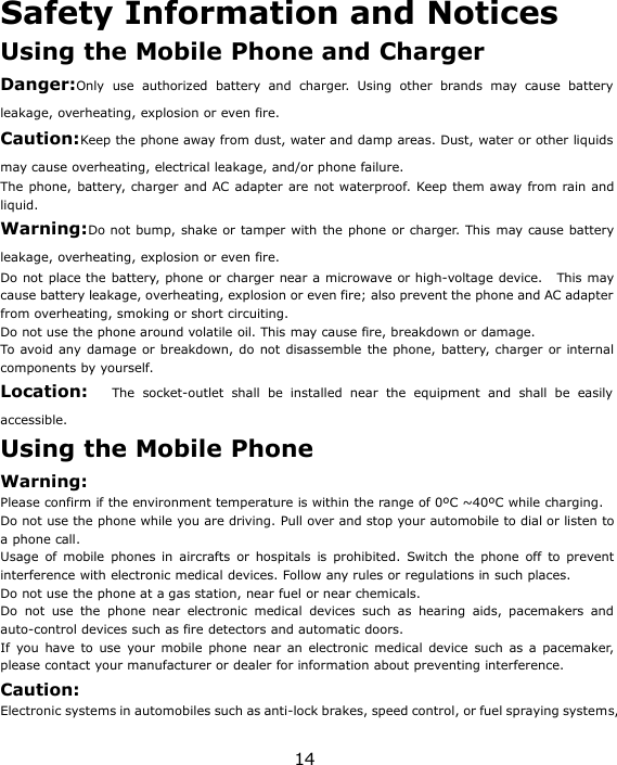 14Safety Information and NoticesUsing the Mobile Phone and ChargerDanger:Only use authorized battery and charger. Using other brands may cause batteryleakage, overheating, explosion or even fire.Caution:Keep the phone away from dust, water and damp areas. Dust, water or other liquidsmay cause overheating, electrical leakage, and/or phone failure.The phone, battery, charger and AC adapter are not waterproof. Keep them away from rain andliquid.Warning:Do not bump, shake or tamper with the phone or charger. This may cause batteryleakage, overheating, explosion or even fire.Do not place the battery, phone or charger near a microwave or high-voltage device. This maycause battery leakage, overheating, explosion or even fire; also prevent the phone and AC adapterfrom overheating, smoking or short circuiting.Do not use the phone around volatile oil. This may cause fire, breakdown or damage.To avoid any damage or breakdown, do not disassemble the phone, battery, charger or internalcomponents by yourself.Location: The socket-outlet shall be installed near the equipment and shall be easilyaccessible.Using the Mobile PhoneWarning:Please confirm if the environment temperature is within the range of 0ºC ~40ºC while charging.Do not use the phone while you are driving. Pull over and stop your automobile to dial or listen toa phone call.Usage of mobile phones in aircrafts or hospitals is prohibited. Switch the phone off to preventinterference with electronic medical devices. Follow any rules or regulations in such places.Do not use the phone at a gas station, near fuel or near chemicals.Do not use the phone near electronic medical devices such as hearing aids, pacemakers andauto-control devices such as fire detectors and automatic doors.If you have to use your mobile phone near an electronic medical device such as a pacemaker,please contact your manufacturer or dealer for information about preventing interference.Caution:Electronic systems in automobiles such as anti-lock brakes, speed control, or fuel spraying systems,
