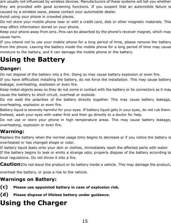 15are usually not influenced by wireless devices. Manufacturers of these systems will tell you whetherthey are provided with good screening functions. If you suspect that an automobile failure iscaused by a wireless wave, please contact your automobile dealer.Avoid using your phone in crowded places.Do not store your mobile phone near or with a credit card, disk or other magnetic materials. Thismay effect information stored on your phone.Keep your phone away from pins. Pins can be absorbed by the phone’s receiver magnet, which maycause harm.If you intend not to use your mobile phone for a long period of time, please remove the batteryfrom the phone. Leaving the battery inside the mobile phone for a long period of time may causemoisture to the battery, and it can damage the mobile phone or the battery.Using the BatteryDanger:Do not dispose of the battery into a fire. Doing so may cause battery explosion or even fire.If you have difficulties installing the battery, do not force the installation. This may cause batteryleakage, overheating, explosion or even fire.Keep metal objects away so they do not come in contact with the battery or its connectors as it maycause the battery to short circuit, overheat or explode.Do not weld the polarities of the battery directly together. This may cause battery leakage,overheating, explosion or even fire.Battery liquid is severely harmful for your eyes. If battery liquid gets in your eyes, do not rub them.Instead, wash your eyes with water first and then go directly to a doctor for help.Do not use or store your phone in high temperature areas. This may cause battery leakage,overheating, explosion or even fire.Warning:Replace the battery when the normal usage time begins to decrease or if you notice the battery isoverheated or has changed shape or color.If battery liquid leaks onto your skin or clothes, immediately wash the affected parts with water.If the battery begins to leak or emits a strange odor, properly dispose of the battery according tolocal regulations. Do not throw it into a fire.Caution:Do not leave the product or its battery inside a vehicle. This may damage the product,overheat the battery, or pose a risk to the vehicle.Warnings on Battery:(c) Please use appointed battery in case of explosion risk.(d) Please dispose of lifeless battery under guidance.Using the Charger