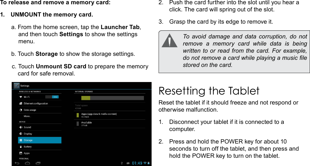 Page 11  Getting To Know The Internet TabletEnglishTo release and remove a memory card:1.  UNMOUNT the memory card.a. From the home screen, tap the Launcher Tab, and then touch Settings to show the settings menu.b. Touch Storage to show the storage settings.c. Touch Unmount SD card to prepare the memory card for safe removal. 2.  Push the card further into the slot until you hear a click. The card will spring out of the slot.3.  Grasp the card by its edge to remove it.  To  avoid  damage  and  data  corruption,  do  not remove a memory card while data is being written to or read from the card. For example, do not remove a card while playing a music le stored on the card.Resetting the TabletReset the tablet if it should freeze and not respond or otherwise malfunction.1.  Disconnect your tablet if it is connected to a computer. 2.  Press and hold the POWER key for about 10 seconds to turn off the tablet, and then press and hold the POWER key to turn on the tablet.