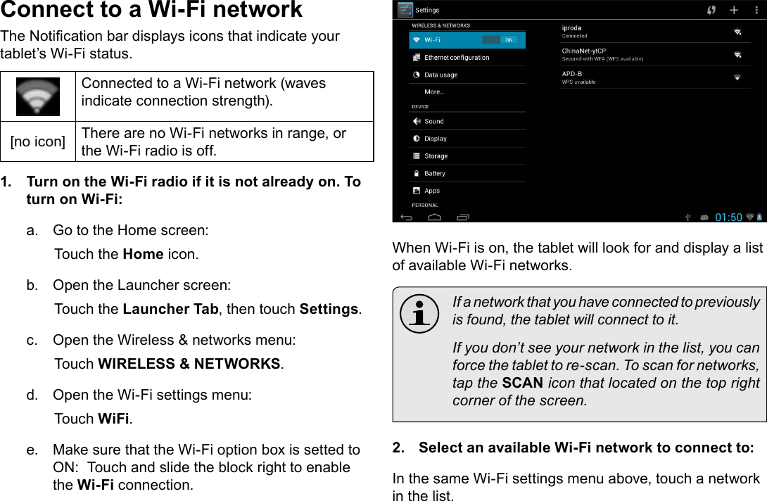 Page 20  Connecting To The InternetEnglishConnect to a Wi-Fi networkThe Notication bar displays icons that indicate your tablet’s Wi-Fi status.Connected to a Wi-Fi network (waves indicate connection strength).[no icon] There are no Wi-Fi networks in range, or the Wi-Fi radio is off.1.  Turn on the Wi-Fi radio if it is not already on. To turn on Wi-Fi:a.  Go to the Home screen: Touch the Home icon.b.  Open the Launcher screen:  Touch the Launcher Tab, then touch Settings.c.  Open the Wireless &amp; networks menu:  Touch WIRELESS &amp; NETWORKS.d.  Open the Wi-Fi settings menu:  Touch WiFi.e.  Make sure that the Wi-Fi option box is setted to ON:  Touch and slide the block right to enable the Wi-Fi connection.When Wi-Fi is on, the tablet will look for and display a list of available Wi-Fi networks.  If a network that you have connected to previously is found, the tablet will connect to it.  If you don’t see your network in the list, you can force the tablet to re-scan. To scan for networks, tap the SCAN icon that located on the top right corner of the screen.2.  Select an available Wi-Fi network to connect to:In the same Wi-Fi settings menu above, touch a network in the list.