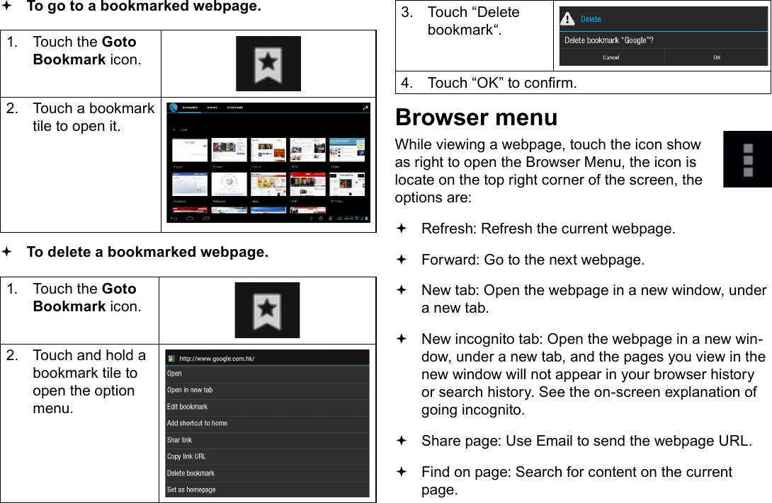 Page 24  Browsing The WebEnglish To go to a bookmarked webpage. 1.  Touch the Goto Bookmark icon.2.  Touch a bookmark tile to open it. To delete a bookmarked webpage.1.  Touch the Goto Bookmark icon.2.  Touch and hold a bookmark tile to open the option menu.3.  Touch “Delete bookmark“.4.  Touch “OK” to conrm.Browser menuWhile viewing a webpage, touch the icon show as right to open the Browser Menu, the icon is locate on the top right corner of the screen, the options are: Refresh: Refresh the current webpage. Forward: Go to the next webpage. New tab: Open the webpage in a new window, under a new tab. New incognito tab: Open the webpage in a new win-dow, under a new tab, and the pages you view in the new window will not appear in your browser history or search history. See the on-screen explanation of going incognito. Share page: Use Email to send the webpage URL. Find on page: Search for content on the current page.