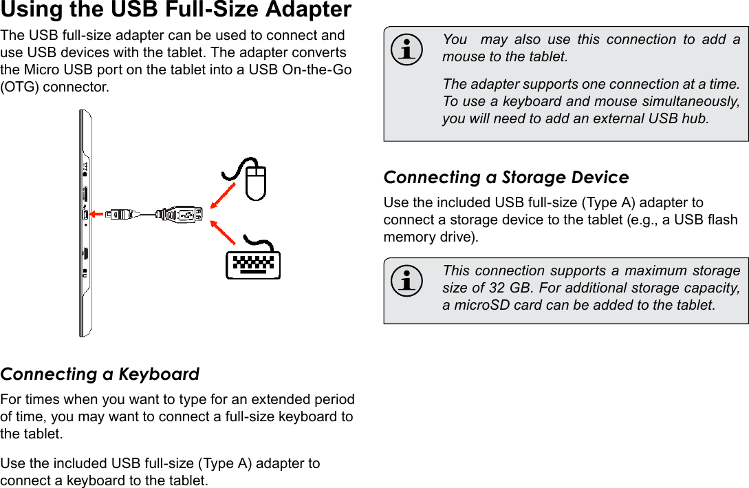 Page 28  Optional ConnectionsEnglishUsing the USB Full-Size AdapterThe USB full-size adapter can be used to connect and use USB devices with the tablet. The adapter converts the Micro USB port on the tablet into a USB On-the-Go (OTG) connector.Connecting a KeyboardFor times when you want to type for an extended period of time, you may want to connect a full-size keyboard to the tablet. Use the included USB full-size (Type A) adapter to connect a keyboard to the tablet.  You  may also use this connection to add a mouse to the tablet.   The adapter supports one connection at a time. To use a keyboard and mouse simultaneously, you will need to add an external USB hub.Connecting a Storage DeviceUse the included USB full-size (Type A) adapter to connect a storage device to the tablet (e.g., a USB ash memory drive).  This connection supports a maximum storage size of 32 GB. For additional storage capacity, a microSD card can be added to the tablet.