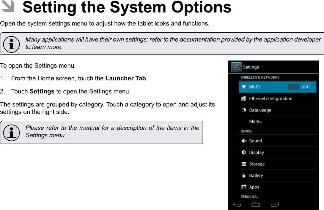 Page 29  Setting The System OptionsEnglish ÂSetting the System OptionsOpen the system settings menu to adjust how the tablet looks and functions.  Many applications will have their own settings; refer to the documentation provided by the application developer to learn more.To open the Settings menu:1.  From the Home screen, touch the Launcher Tab.2.  Touch Settings to open the Settings menu.The settings are grouped by category. Touch a category to open and adjust its settings on the right side.  Please refer to  the manual for a description of the  items in the Settings menu.
