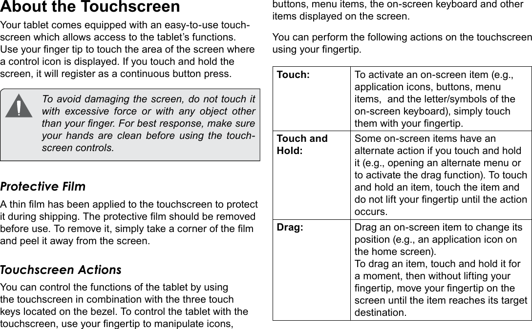 Page 8  Getting To Know The Internet TabletEnglishAbout the TouchscreenYour tablet comes equipped with an easy-to-use touch-screen which allows access to the tablet’s functions. Use your nger tip to touch the area of the screen where a control icon is displayed. If you touch and hold the screen, it will register as a continuous button press.  To avoid damaging the screen, do not touch it with excessive force or with any object other than your nger. For best response, make sure your hands are clean before using the touch-screen controls. Protective FilmA thin lm has been applied to the touchscreen to protect it during shipping. The protective lm should be removed before use. To remove it, simply take a corner of the lm and peel it away from the screen.Touchscreen ActionsYou can control the functions of the tablet by using the touchscreen in combination with the three touch keys located on the bezel. To control the tablet with the touchscreen, use your ngertip to manipulate icons, buttons, menu items, the on-screen keyboard and other items displayed on the screen.You can perform the following actions on the touchscreen using your ngertip.Touch: To activate an on-screen item (e.g., application icons, buttons, menu items,  and the letter/symbols of the on-screen keyboard), simply touch them with your ngertip.Touch and Hold:Some on-screen items have an alternate action if you touch and hold it (e.g., opening an alternate menu or to activate the drag function). To touch and hold an item, touch the item and do not lift your ngertip until the action occurs.Drag: Drag an on-screen item to change its position (e.g., an application icon on the home screen).To drag an item, touch and hold it for a moment, then without lifting your ngertip, move your ngertip on the screen until the item reaches its target destination.