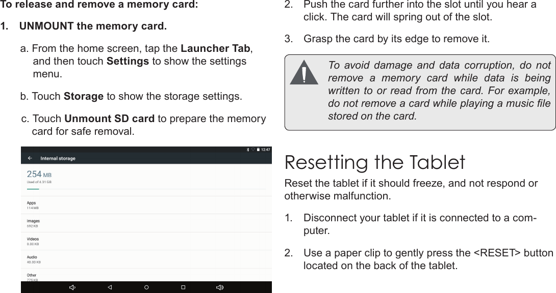 Page 11  Getting To Know The Internet TabletEnglishTo release and remove a memory card:1.  UNMOUNT the memory card.a. From the home screen, tap the Launcher Tab, and then touch Settings to show the settings menu.b. Touch Storage to show the storage settings.c. Touch Unmount SD card to prepare the memory card for safe removal. 2.  Push the card further into the slot until you hear a click. The card will spring out of the slot.3.  Grasp the card by its edge to remove it.  To  avoid  damage  and  data  corruption,  do  not remove a memory card while data is being written to  or read from the  card. For example, do not remove a card while playing a music le stored on the card.Resetting the TabletReset the tablet if it should freeze, and not respond or otherwise malfunction.1.  Disconnect your tablet if it is connected to a com-puter. 2.  Use a paper clip to gently press the &lt;RESET&gt; button located on the back of the tablet.