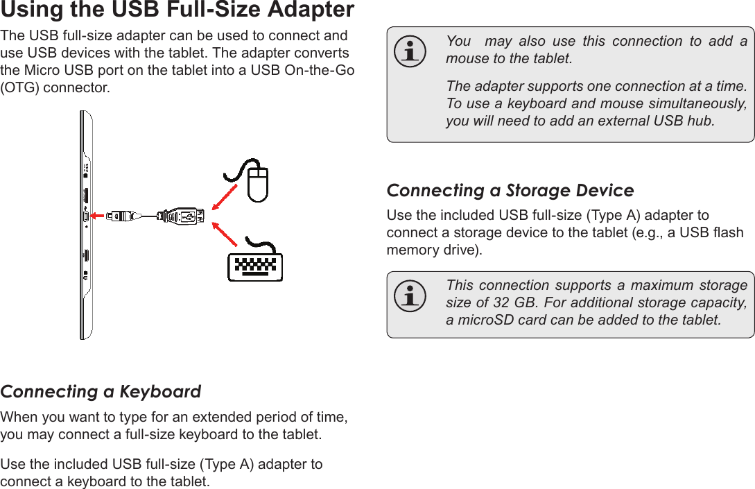 Page 28  Optional ConnectionsEnglishUsing the USB Full-Size AdapterThe USB full-size adapter can be used to connect and use USB devices with the tablet. The adapter converts the Micro USB port on the tablet into a USB On-the-Go (OTG) connector.Connecting a KeyboardWhen you want to type for an extended period of time, you may connect a full-size keyboard to the tablet. Use the included USB full-size (Type A) adapter to connect a keyboard to the tablet.  You  may also use this connection to add a mouse to the tablet.   The adapter supports one connection at a time. To use a keyboard and mouse simultaneously, you will need to add an external USB hub.Connecting a Storage DeviceUse the included USB full-size (Type A) adapter to connect a storage device to the tablet (e.g., a USB ash memory drive).  This  connection  supports a  maximum  storage size of 32 GB. For additional storage capacity, a microSD card can be added to the tablet.