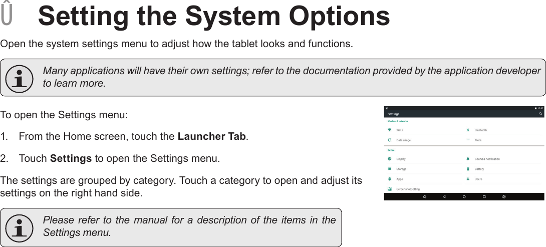 Page 29  Setting The System OptionsEnglish ÂSetting the System OptionsOpen the system settings menu to adjust how the tablet looks and functions.  Many applications will have their own settings; refer to the documentation provided by the application developer to learn more.To open the Settings menu:1.  From the Home screen, touch the Launcher Tab.2.  Touch Settings to open the Settings menu.The settings are grouped by category. Touch a category to open and adjust its settings on the right hand side.  Please refer  to  the manual  for a  description of  the items in  the Settings menu.