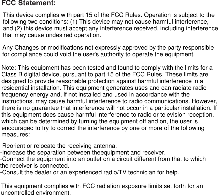 Page 32  Safety NoticesEnglishFCC Statement:This device complies with part 15 of the FCC Rules. Operation is subject to thefollowing two conditions: (1) This device may not cause harmful interference,and (2) this device must accept any interference received, including interferencethat may cause undesired operation.Any Changes or modifications not expressly approved by the party responsiblefor compliance could void the user&apos;s authority to operate the equipment.Note: This equipment has been tested and found to comply with the limits for aClass B digital device, pursuant to part 15 of the FCC Rules. These limits aredesigned to provide reasonable protection against harmful interference in aresidential installation. This equipment generates uses and can radiate radiofrequency energy and, if not installed and used in accordance with theinstructions, may cause harmful interference to radio communications. However,there is no guarantee that interference will not occur in a particular installation. Ifthis equipment does cause harmful interference to radio or television reception,which can be determined by turning the equipment off and on, the user isencouraged to try to correct the interference by one or more of the followingmeasures:-Reorient or relocate the receiving antenna.-Increase the separation between theequipment and receiver.-Connect the equipment into an outlet on a circuit different from that to whichthe receiver is connected.-Consult the dealer or an experienced radio/TV technician for help.This equipment complies with FCC radiation exposure limits set forth for anuncontrolled environment.