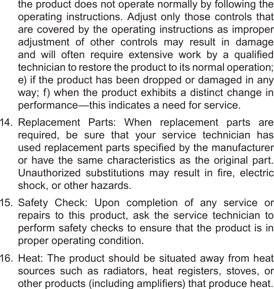 Page 34  Safety NoticesEnglishthe product does not operate normally by following the operating instructions. Adjust only those controls that are covered by the operating instructions as improper adjustment of other controls may result in damage and  will  often  require  extensive  work  by  a  qualied technician to restore the product to its normal operation; e) if the product has been dropped or damaged in any way; f) when the product exhibits a distinct change in performance—this indicates a need for service.14.  Replacement Parts: When replacement parts are required, be sure that your service technician has used replacement parts specied by the manufacturer or have the same characteristics as the original part. Unauthorized  substitutions  may  result  in  re,  electric shock, or other hazards.15.  Safety Check: Upon completion of any service or repairs to this product, ask the service technician to perform safety checks to ensure that the product is in proper operating condition.16.  Heat: The product should be situated away from heat sources such as radiators, heat registers, stoves, or other products (including ampliers) that produce heat.