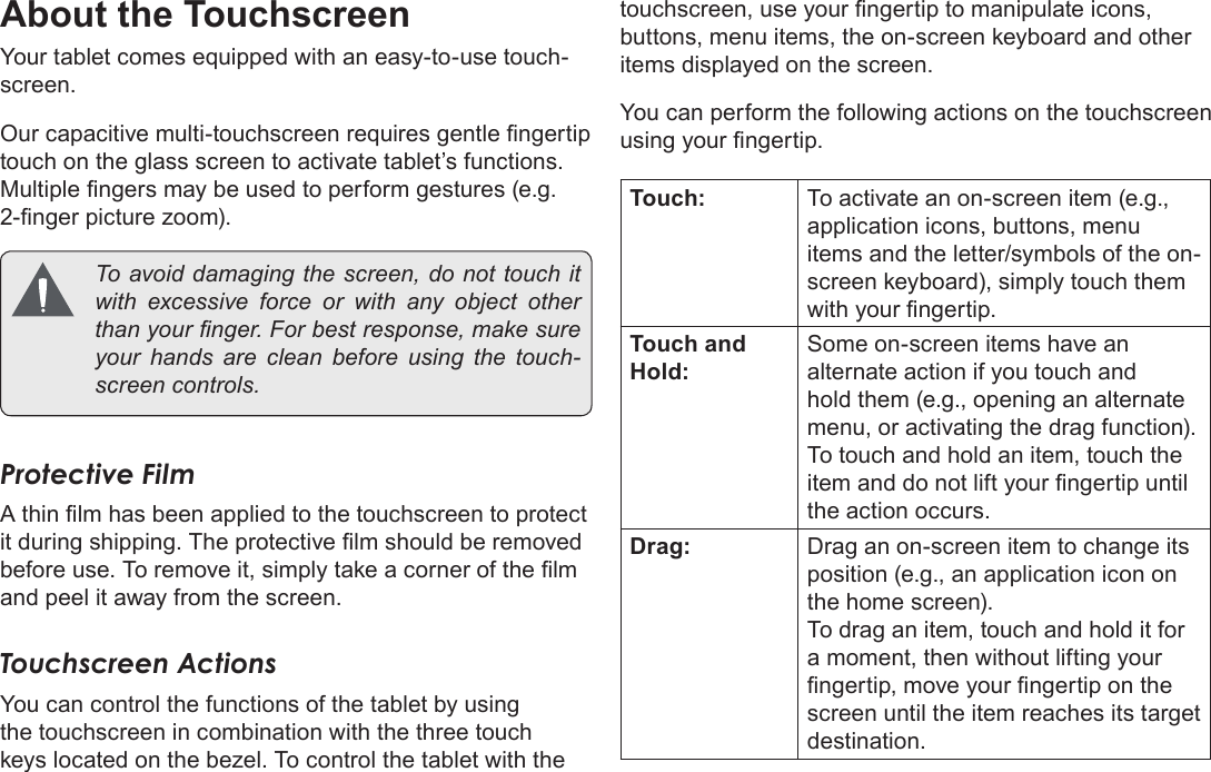 Page 8  Getting To Know The Internet TabletEnglishAbout the TouchscreenYour tablet comes equipped with an easy-to-use touch-screen.Our capacitive multi-touchscreen requires gentle ngertip touch on the glass screen to activate tablet’s functions. Multiple ngers may be used to perform gestures (e.g. 2-nger picture zoom).  To avoid damaging the screen, do not touch it with excessive force or with any object other than your nger. For best response, make sure your hands are clean before using the touch-screen controls. Protective FilmA thin lm has been applied to the touchscreen to protect it during shipping. The protective lm should be removed before use. To remove it, simply take a corner of the lm and peel it away from the screen.Touchscreen ActionsYou can control the functions of the tablet by using the touchscreen in combination with the three touch keys located on the bezel. To control the tablet with the touchscreen, use your ngertip to manipulate icons, buttons, menu items, the on-screen keyboard and other items displayed on the screen.You can perform the following actions on the touchscreen using your ngertip.Touch: To activate an on-screen item (e.g., application icons, buttons, menu items and the letter/symbols of the on-screen keyboard), simply touch them with your ngertip.Touch and Hold:Some on-screen items have an alternate action if you touch and hold them (e.g., opening an alternate menu, or activating the drag function). To touch and hold an item, touch the item and do not lift your ngertip until the action occurs.Drag: Drag an on-screen item to change its position (e.g., an application icon on the home screen).To drag an item, touch and hold it for a moment, then without lifting your ngertip, move your ngertip on the screen until the item reaches its target destination.