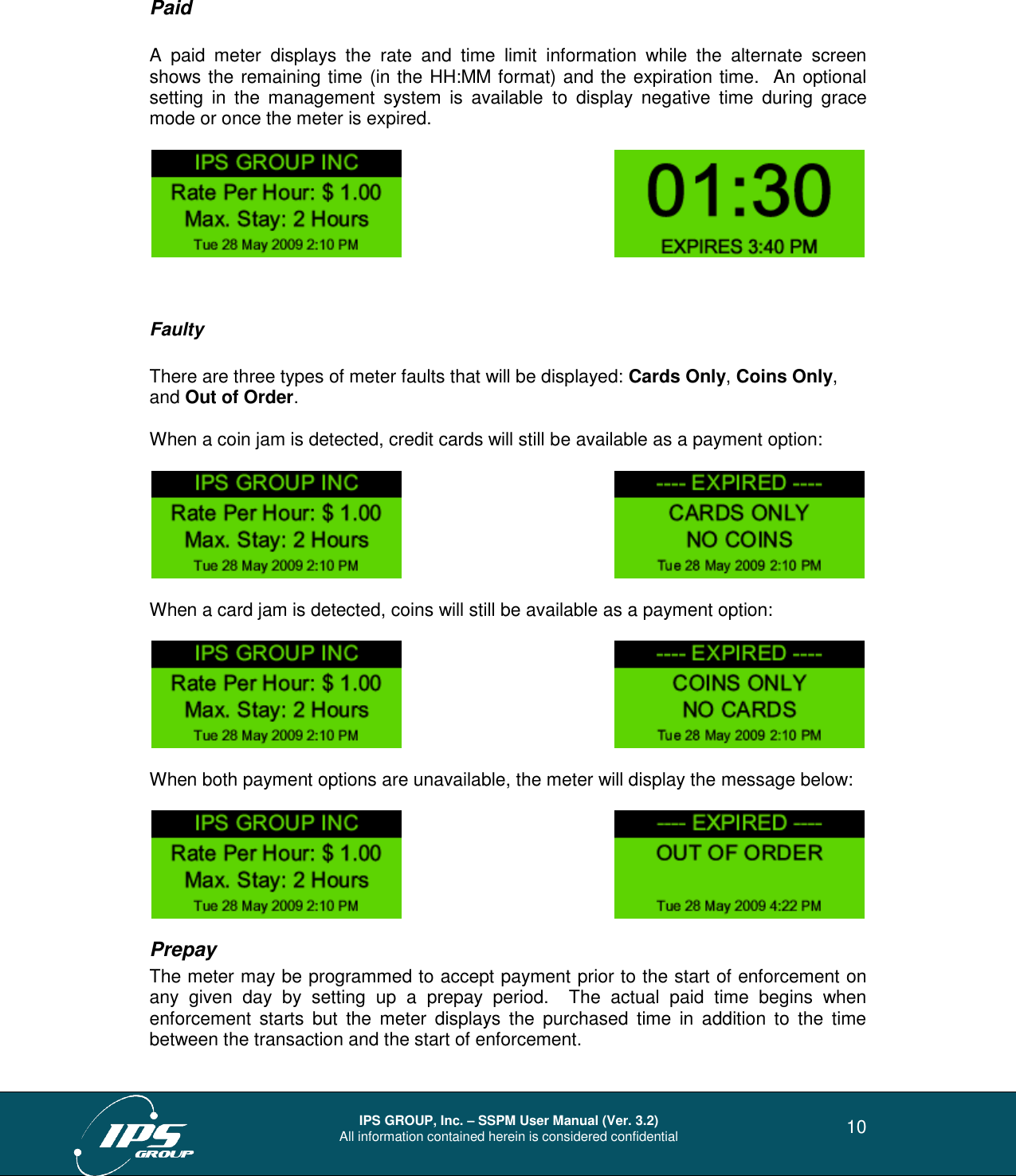  IPS GROUP, Inc. – SSPM User Manual (Ver. 3.2) All information contained herein is considered confidential   10 Paid  A  paid  meter  displays  the  rate  and  time  limit  information  while  the  alternate  screen shows the remaining time (in the HH:MM format) and the expiration time.  An optional setting  in  the  management  system  is  available  to  display  negative  time  during  grace mode or once the meter is expired.            Faulty  There are three types of meter faults that will be displayed: Cards Only, Coins Only, and Out of Order.   When a coin jam is detected, credit cards will still be available as a payment option:     When a card jam is detected, coins will still be available as a payment option:     When both payment options are unavailable, the meter will display the message below:     Prepay The meter may be programmed to accept payment prior to the start of enforcement on any  given  day  by  setting  up  a  prepay  period.    The  actual  paid  time  begins  when enforcement  starts  but  the  meter  displays  the  purchased  time  in  addition  to  the  time between the transaction and the start of enforcement. 