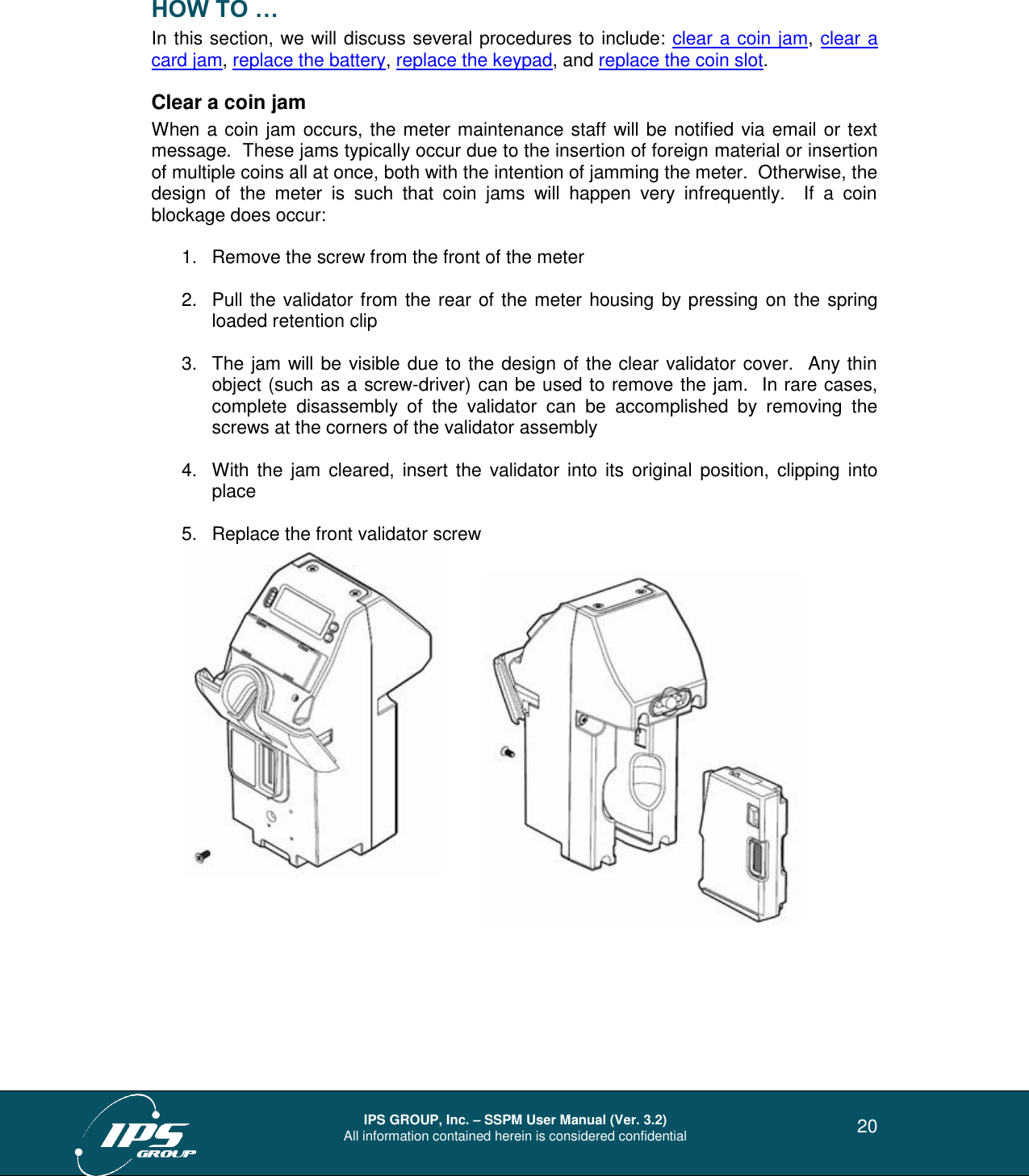  IPS GROUP, Inc. – SSPM User Manual (Ver. 3.2) All information contained herein is considered confidential   20 HOW TO … In this section, we will discuss several procedures to include: clear a coin jam, clear a card jam, replace the battery, replace the keypad, and replace the coin slot. Clear a coin jam When a coin jam occurs, the meter maintenance staff will be notified via email or text message.  These jams typically occur due to the insertion of foreign material or insertion of multiple coins all at once, both with the intention of jamming the meter.  Otherwise, the design  of  the  meter  is  such  that  coin  jams  will  happen  very  infrequently.    If  a  coin blockage does occur:  1.  Remove the screw from the front of the meter    2.  Pull the validator from the rear of the meter housing by pressing on the spring loaded retention clip  3.  The jam will be visible due to the design of the clear validator cover.  Any thin object (such as a screw-driver) can be used to remove the jam.  In rare cases, complete  disassembly  of  the  validator  can  be  accomplished  by  removing  the screws at the corners of the validator assembly  4.  With the jam  cleared,  insert the  validator  into  its original  position, clipping into place  5.  Replace the front validator screw           