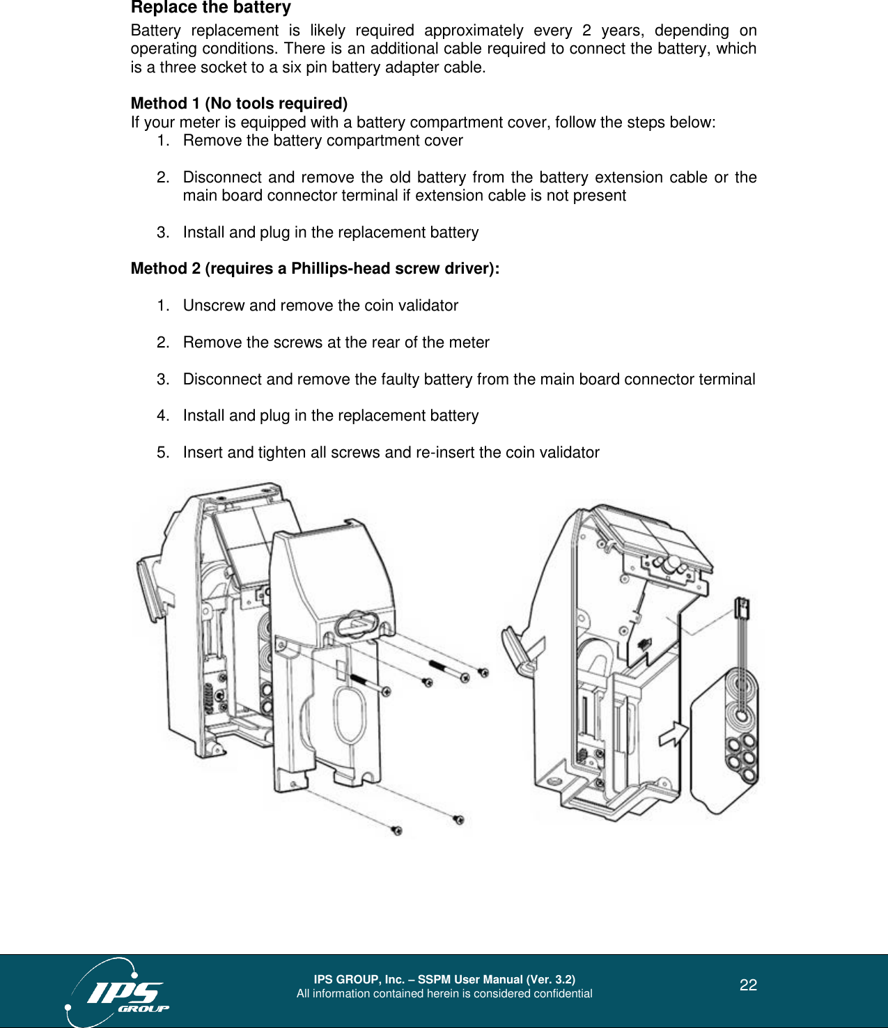  IPS GROUP, Inc. – SSPM User Manual (Ver. 3.2) All information contained herein is considered confidential   22 Replace the battery Battery  replacement  is  likely  required  approximately  every  2  years,  depending  on operating conditions. There is an additional cable required to connect the battery, which is a three socket to a six pin battery adapter cable.     Method 1 (No tools required) If your meter is equipped with a battery compartment cover, follow the steps below: 1.  Remove the battery compartment cover  2.  Disconnect and remove the old battery from the battery extension cable or the main board connector terminal if extension cable is not present  3.  Install and plug in the replacement battery  Method 2 (requires a Phillips-head screw driver):  1.  Unscrew and remove the coin validator  2.  Remove the screws at the rear of the meter  3.  Disconnect and remove the faulty battery from the main board connector terminal  4.  Install and plug in the replacement battery  5.  Insert and tighten all screws and re-insert the coin validator       