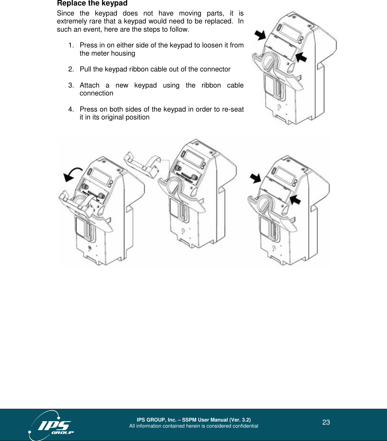  IPS GROUP, Inc. – SSPM User Manual (Ver. 3.2) All information contained herein is considered confidential   23 Replace the keypad Since  the  keypad  does  not  have  moving  parts,  it  is extremely rare that a keypad would need to be replaced.  In such an event, here are the steps to follow.  1.  Press in on either side of the keypad to loosen it from the meter housing  2.  Pull the keypad ribbon cable out of the connector  3.  Attach  a  new  keypad  using  the  ribbon  cable connection  4.  Press on both sides of the keypad in order to re-seat it in its original position       