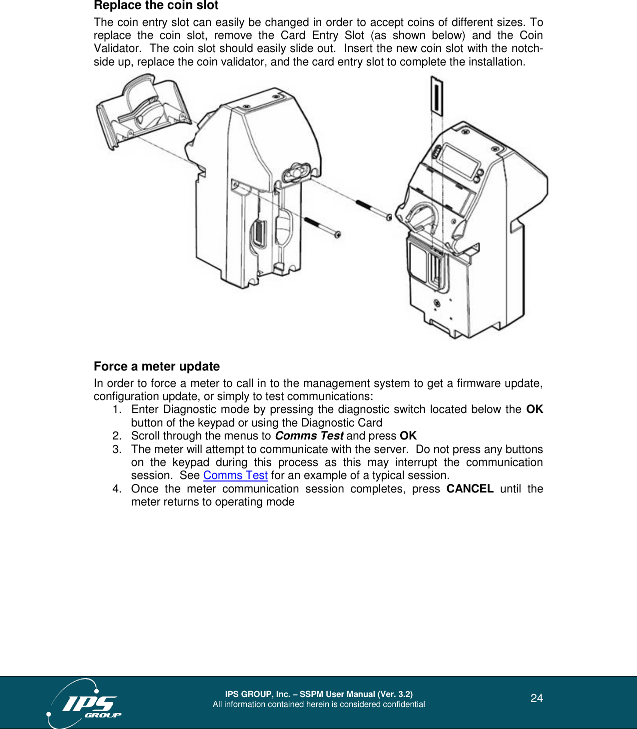  IPS GROUP, Inc. – SSPM User Manual (Ver. 3.2) All information contained herein is considered confidential   24 Replace the coin slot The coin entry slot can easily be changed in order to accept coins of different sizes. To replace  the  coin  slot,  remove  the  Card  Entry  Slot  (as  shown  below)  and  the  Coin Validator.  The coin slot should easily slide out.  Insert the new coin slot with the notch-side up, replace the coin validator, and the card entry slot to complete the installation.      Force a meter update In order to force a meter to call in to the management system to get a firmware update, configuration update, or simply to test communications: 1.  Enter Diagnostic mode by pressing the diagnostic switch located below the OK button of the keypad or using the Diagnostic Card 2.  Scroll through the menus to Comms Test and press OK 3.  The meter will attempt to communicate with the server.  Do not press any buttons on  the  keypad  during  this  process  as  this  may  interrupt  the  communication session.  See Comms Test for an example of a typical session.  4.  Once  the  meter  communication  session  completes,  press  CANCEL  until  the meter returns to operating mode 