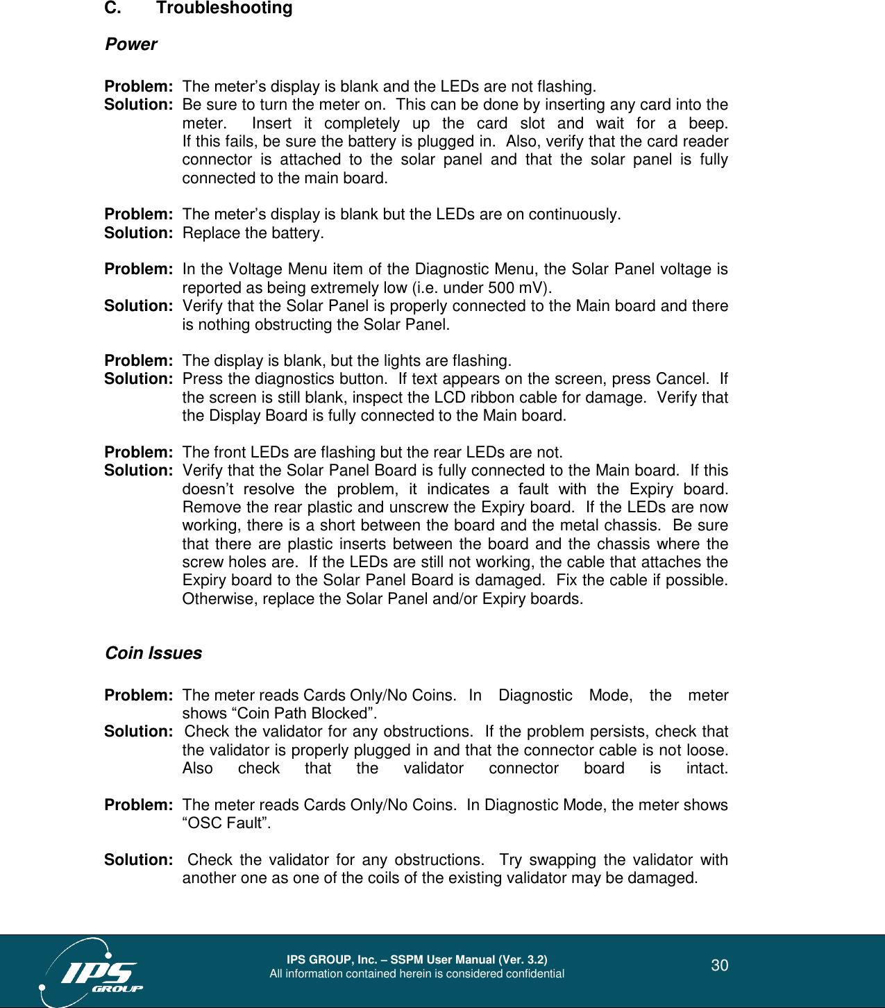  IPS GROUP, Inc. – SSPM User Manual (Ver. 3.2) All information contained herein is considered confidential   30 C.  Troubleshooting Power  Problem:  The meter’s display is blank and the LEDs are not flashing. Solution:  Be sure to turn the meter on.  This can be done by inserting any card into the meter.    Insert  it  completely  up  the  card  slot  and  wait  for  a  beep.   If this fails, be sure the battery is plugged in.  Also, verify that the card reader connector  is  attached  to  the  solar  panel  and  that  the  solar  panel  is  fully connected to the main board.  Problem:  The meter’s display is blank but the LEDs are on continuously. Solution:  Replace the battery.  Problem:  In the Voltage Menu item of the Diagnostic Menu, the Solar Panel voltage is reported as being extremely low (i.e. under 500 mV). Solution:  Verify that the Solar Panel is properly connected to the Main board and there is nothing obstructing the Solar Panel.    Problem:  The display is blank, but the lights are flashing. Solution:  Press the diagnostics button.  If text appears on the screen, press Cancel.  If the screen is still blank, inspect the LCD ribbon cable for damage.  Verify that the Display Board is fully connected to the Main board.  Problem:  The front LEDs are flashing but the rear LEDs are not. Solution:  Verify that the Solar Panel Board is fully connected to the Main board.  If this doesn’t  resolve  the  problem,  it  indicates  a  fault  with  the  Expiry  board.  Remove the rear plastic and unscrew the Expiry board.  If the LEDs are now working, there is a short between the board and the metal chassis.  Be sure that there are plastic inserts between the board and the chassis where the screw holes are.  If the LEDs are still not working, the cable that attaches the Expiry board to the Solar Panel Board is damaged.  Fix the cable if possible.  Otherwise, replace the Solar Panel and/or Expiry boards.    Coin Issues   Problem:  The meter reads Cards Only/No Coins.   In  Diagnostic  Mode,  the  meter shows “Coin Path Blocked”. Solution:  Check the validator for any obstructions.  If the problem persists, check that the validator is properly plugged in and that the connector cable is not loose.  Also  check  that  the  validator  connector  board  is  intact.  Problem:  The meter reads Cards Only/No Coins.  In Diagnostic Mode, the meter shows “OSC Fault”.  Solution:  Check  the  validator  for  any obstructions.    Try  swapping  the  validator  with another one as one of the coils of the existing validator may be damaged.  