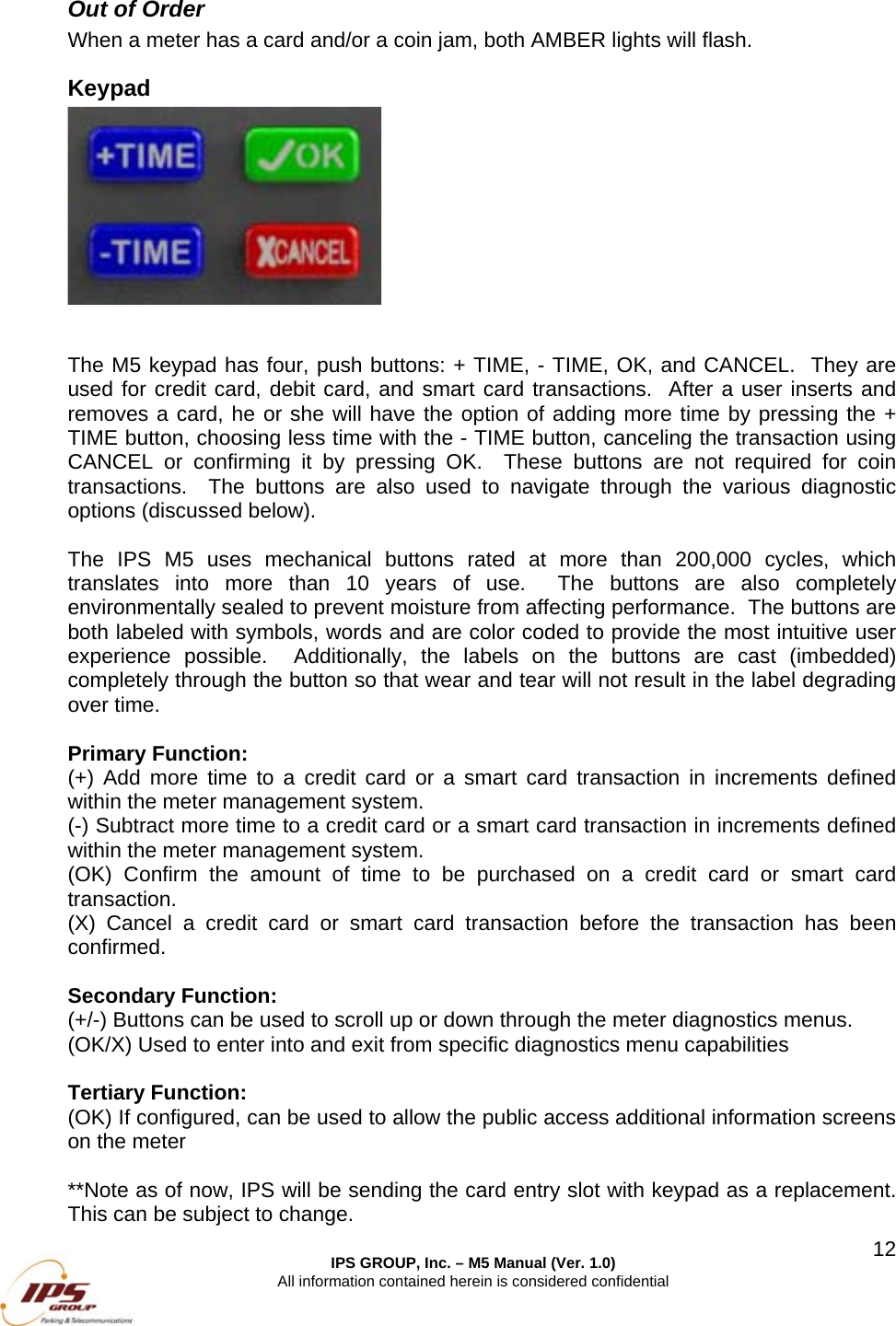 IPS GROUP, Inc. &ndash; M5 Manual (Ver. 1.0) All information contained herein is considered confidential  12Out of Order When a meter has a card and/or a coin jam, both AMBER lights will flash.  Keypad    The M5 keypad has four, push buttons: + TIME, - TIME, OK, and CANCEL.  They are used for credit card, debit card, and smart card transactions.  After a user inserts and removes a card, he or she will have the option of adding more time by pressing the + TIME button, choosing less time with the - TIME button, canceling the transaction using CANCEL or confirming it by pressing OK.  These buttons are not required for coin transactions.  The buttons are also used to navigate through the various diagnostic options (discussed below).  The IPS M5 uses mechanical buttons rated at more than 200,000 cycles, which translates into more than 10 years of use.  The buttons are also completely environmentally sealed to prevent moisture from affecting performance.  The buttons are both labeled with symbols, words and are color coded to provide the most intuitive user experience possible.  Additionally, the labels on the buttons are cast (imbedded) completely through the button so that wear and tear will not result in the label degrading over time.  Primary Function:   (+) Add more time to a credit card or a smart card transaction in increments defined within the meter management system.   (-) Subtract more time to a credit card or a smart card transaction in increments defined within the meter management system.   (OK) Confirm the amount of time to be purchased on a credit card or smart card transaction.   (X) Cancel a credit card or smart card transaction before the transaction has been confirmed.  Secondary Function:   (+/-) Buttons can be used to scroll up or down through the meter diagnostics menus. (OK/X) Used to enter into and exit from specific diagnostics menu capabilities  Tertiary Function: (OK) If configured, can be used to allow the public access additional information screens on the meter  **Note as of now, IPS will be sending the card entry slot with keypad as a replacement. This can be subject to change. 