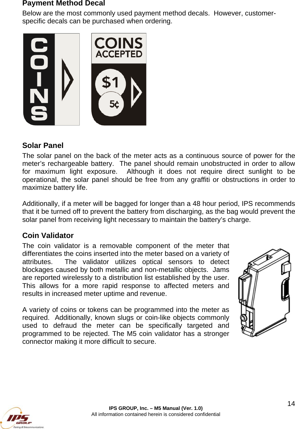  IPS GROUP, Inc. &ndash; M5 Manual (Ver. 1.0) All information contained herein is considered confidential  14Payment Method Decal Below are the most commonly used payment method decals.  However, customer-specific decals can be purchased when ordering.       Solar Panel The solar panel on the back of the meter acts as a continuous source of power for the meter&rsquo;s rechargeable battery.  The panel should remain unobstructed in order to allow for maximum light exposure.  Although it does not require direct sunlight to be operational, the solar panel should be free from any graffiti or obstructions in order to maximize battery life.    Additionally, if a meter will be bagged for longer than a 48 hour period, IPS recommends that it be turned off to prevent the battery from discharging, as the bag would prevent the solar panel from receiving light necessary to maintain the battery&rsquo;s charge. Coin Validator The coin validator is a removable component of the meter that differentiates the coins inserted into the meter based on a variety of attributes.  The validator utilizes optical sensors to detect blockages caused by both metallic and non-metallic objects.  Jams are reported wirelessly to a distribution list established by the user.  This allows for a more rapid response to affected meters and results in increased meter uptime and revenue.  A variety of coins or tokens can be programmed into the meter as required.  Additionally, known slugs or coin-like objects commonly used to defraud the meter can be specifically targeted and programmed to be rejected. The M5 coin validator has a stronger connector making it more difficult to secure.        