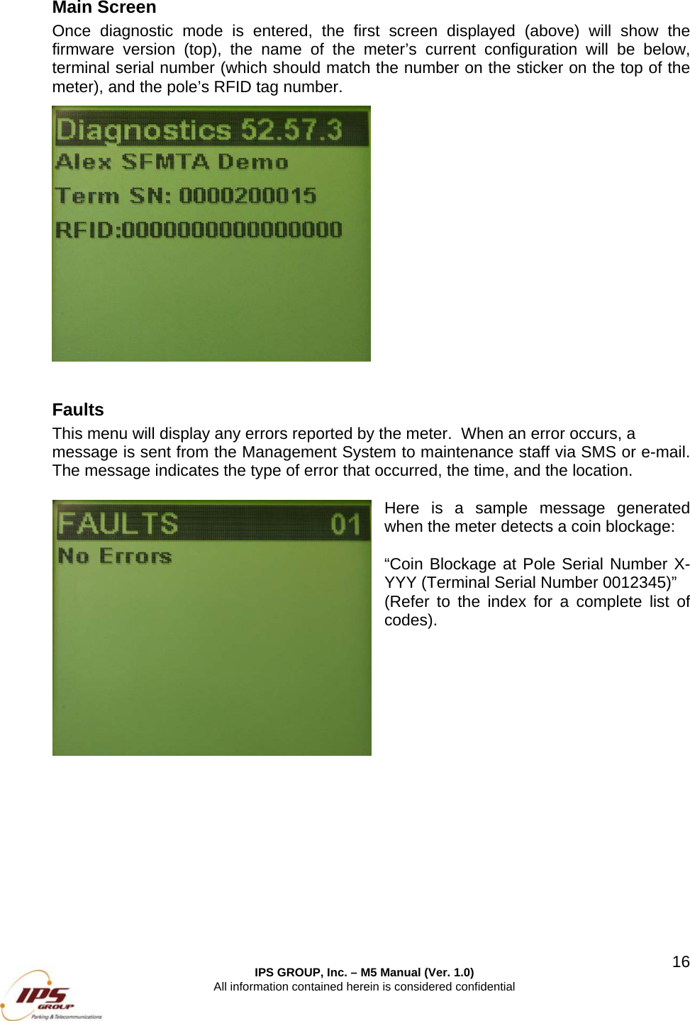  IPS GROUP, Inc. &ndash; M5 Manual (Ver. 1.0) All information contained herein is considered confidential  16Main Screen Once diagnostic mode is entered, the first screen displayed (above) will show the firmware version (top), the name of the meter&rsquo;s current configuration will be below, terminal serial number (which should match the number on the sticker on the top of the meter), and the pole&rsquo;s RFID tag number.            Faults This menu will display any errors reported by the meter.  When an error occurs, a  message is sent from the Management System to maintenance staff via SMS or e-mail.  The message indicates the type of error that occurred, the time, and the location.    Here is a sample message generated when the meter detects a coin blockage:  &ldquo;Coin Blockage at Pole Serial Number X-YYY (Terminal Serial Number 0012345)&rdquo; (Refer to the index for a complete list of codes).                