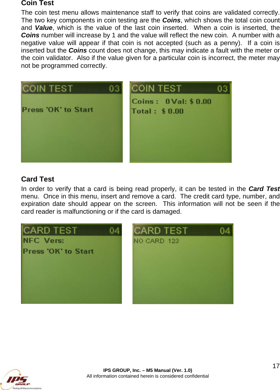  IPS GROUP, Inc. &ndash; M5 Manual (Ver. 1.0) All information contained herein is considered confidential  17  Coin Test The coin test menu allows maintenance staff to verify that coins are validated correctly.  The two key components in coin testing are the Coins, which shows the total coin count and Value, which is the value of the last coin inserted.  When a coin is inserted, the Coins number will increase by 1 and the value will reflect the new coin.  A number with a negative value will appear if that coin is not accepted (such as a penny).  If a coin is inserted but the Coins count does not change, this may indicate a fault with the meter or the coin validator.  Also if the value given for a particular coin is incorrect, the meter may not be programmed correctly.             Card Test In order to verify that a card is being read properly, it can be tested in the Card Test menu.  Once in this menu, insert and remove a card.  The credit card type, number, and expiration date should appear on the screen.  This information will not be seen if the card reader is malfunctioning or if the card is damaged.        