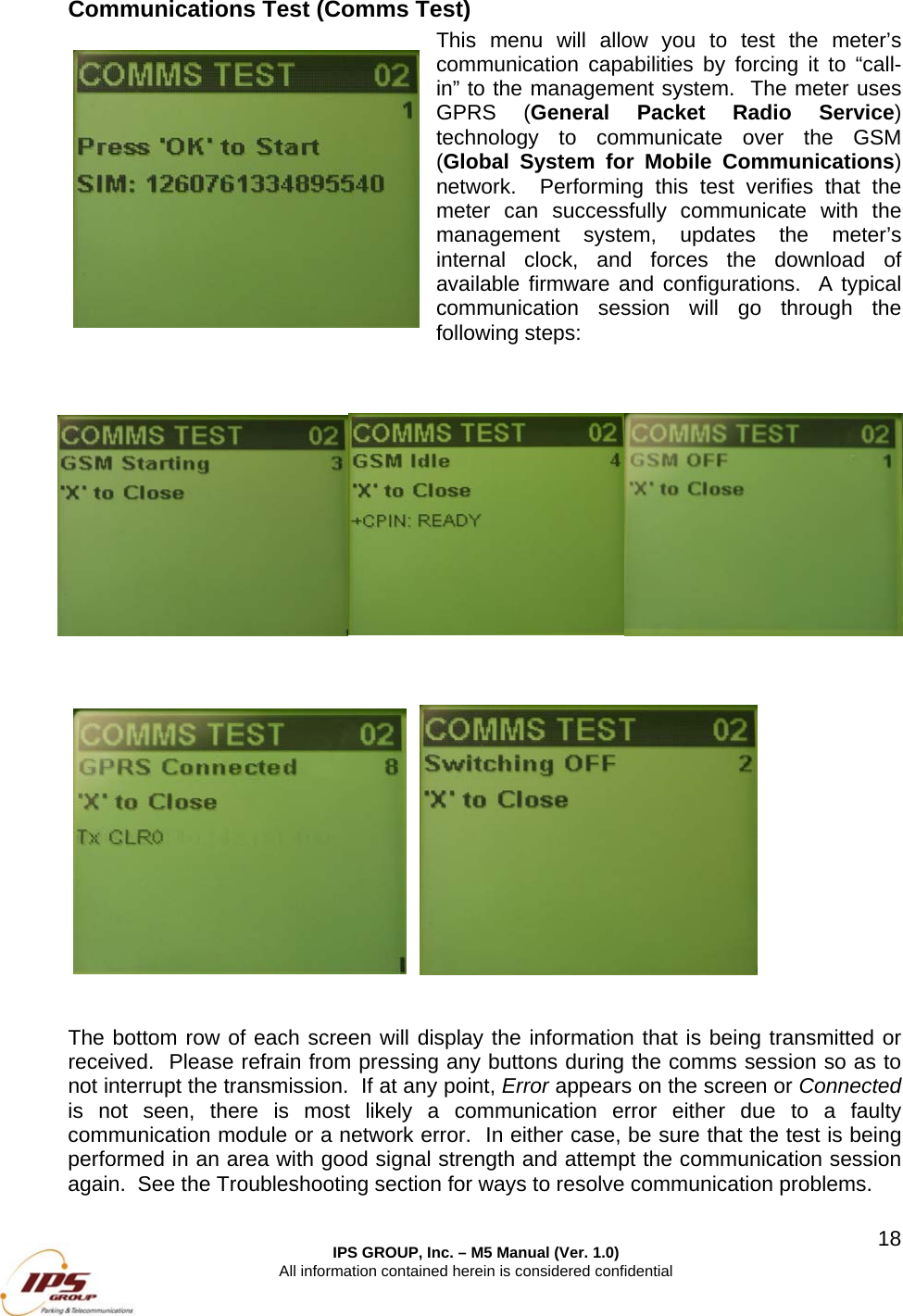  IPS GROUP, Inc. &ndash; M5 Manual (Ver. 1.0) All information contained herein is considered confidential  18Communications Test (Comms Test) This menu will allow you to test the meter&rsquo;s communication capabilities by forcing it to &ldquo;call-in&rdquo; to the management system.  The meter uses GPRS (General Packet Radio Service) technology to communicate over the GSM (Global System for Mobile Communications) network.  Performing this test verifies that the meter can successfully communicate with the management system, updates the meter&rsquo;s internal clock, and forces the download of available firmware and configurations.  A typical communication session will go through the following steps:                     The bottom row of each screen will display the information that is being transmitted or received.  Please refrain from pressing any buttons during the comms session so as to not interrupt the transmission.  If at any point, Error appears on the screen or Connected is not seen, there is most likely a communication error either due to a faulty communication module or a network error.  In either case, be sure that the test is being performed in an area with good signal strength and attempt the communication session again.  See the Troubleshooting section for ways to resolve communication problems.  