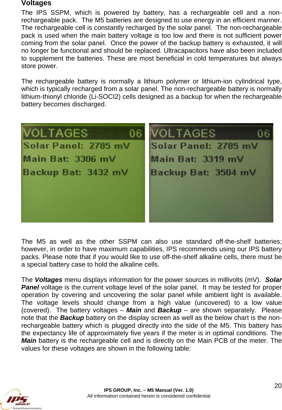  IPS GROUP, Inc. &ndash; M5 Manual (Ver. 1.0) All information contained herein is considered confidential  20Voltages The IPS SSPM, which is powered by battery, has a rechargeable cell and a non-rechargeable pack.  The M5 batteries are designed to use energy in an efficient manner. The rechargeable cell is constantly recharged by the solar panel.  The non-rechargeable pack is used when the main battery voltage is too low and there is not sufficient power coming from the solar panel.  Once the power of the backup battery is exhausted, it will no longer be functional and should be replaced. Ultracapacitors have also been included to supplement the batteries. These are most beneficial in cold temperatures but always store power.    The rechargeable battery is normally a lithium polymer or lithium-ion cylindrical type, which is typically recharged from a solar panel. The non-rechargeable battery is normally lithium-thionyl chloride (Li-SOCI2) cells designed as a backup for when the rechargeable battery becomes discharged.       The M5 as well as the other SSPM can also use standard off-the-shelf batteries; however, in order to have maximum capabilities, IPS recommends using our IPS battery packs. Please note that if you would like to use off-the-shelf alkaline cells, there must be a special battery case to hold the alkaline cells.  The Voltages menu displays information for the power sources in millivolts (mV).  Solar Panel voltage is the current voltage level of the solar panel.  It may be tested for proper operation by covering and uncovering the solar panel while ambient light is available.  The voltage levels should change from a high value (uncovered) to a low value (covered).  The battery voltages &ndash; Main and Backup &ndash; are shown separately.  Please note that the Backup battery on the display screen as well as the below chart is the non-rechargeable battery which is plugged directly into the side of the M5. This battery has the expectancy life of approximately five years if the meter is in optimal conditions. The Main battery is the rechargeable cell and is directly on the Main PCB of the meter. The values for these voltages are shown in the following table:    