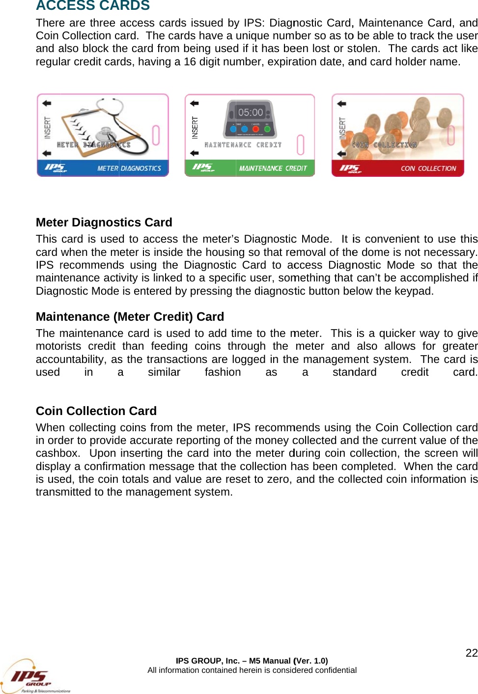 ACCThereCoin and aregul   MeteThis card IPS rmaintDiagnMainThe mmotoaccouused  CoinWhenin ordcashbdisplais usetrans  CESS CAe are three Collection calso block thar credit carer Diagnoscard is usedwhen the mrecommendtenance actnostic Modentenance (Mmaintenancerists credit untability, asin an Collection collecting der to providbox.  Upon ay a confirmed, the coin mitted to theIAll informARDS access cardcard.  The cahe card fromrds, having a stics Card d to accesseter is insides using theivity is linked is entered bMeter Crede card is usthan feedins the transaa similarn Card coins from tde accurate rinserting themation messatotals and ve managemeIPS GROUP, Incmation containedds issued byards have a m being useda 16 digit nu the meter’se the housine Diagnosticd to a specifby pressing tdit) Card ed to add ting coins thctions are lor fashionthe meter, Ireporting of e card into tage that thevalue are resent system. c. – M5 Manual (d herein is consid y IPS: Diagnunique numd if it has bember, expiras Diagnosticng so that rec Card to acfic user, somthe diagnostme to the mhrough the ogged in then as PS recommthe money cthe meter d collection hset to zero, (Ver. 1.0) dered confidentianostic Card,ber so as toeen lost or sation date, a c Mode.  It iemoval of theccess Diagnmething that tic button bemeter.  This meter and e managema stanmends using collected anduring coin chas been coand the colal , Maintenano be able to ttolen.  The and card holdis conveniene dome is nonostic Mode can’t be acelow the keyis a quickealso allowsent system.ndard crethe Coin Cod the currencollection, thmpleted.  Wlected coin i2ce Card, antrack the usecards act likder name.  nt to use thot necessarye so that thccomplished ypad. r way to givs for greate  The card edit cardollection carnt value of thhe screen wWhen the carinformation 22nd er ke is y.  he if ve er is d.   rd he will rd is 