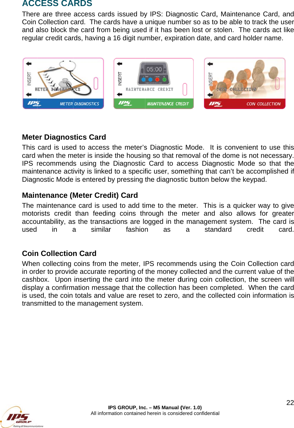 ACCThereCoin and aregul   MeteThis card IPS rmaintDiagnMainThe mmotoaccouused  CoinWhenin ordcashbdisplais usetrans  CESS CAe are three Collection calso block thar credit carer Diagnoscard is usedwhen the mrecommendtenance actnostic Modentenance (Mmaintenancerists credit untability, asin an Collection collecting der to providbox.  Upon ay a confirmed, the coin mitted to theIAll informARDS access cardcard.  The cahe card fromrds, having a stics Card d to accesseter is insides using theivity is linked is entered bMeter Crede card is usthan feedins the transaa similarn Card coins from tde accurate rinserting themation messatotals and ve managemeIPS GROUP, Incmation containedds issued byards have a m being useda 16 digit nu the meter&rsquo;se the housine Diagnosticd to a specifby pressing tdit) Card ed to add ting coins thctions are lor fashionthe meter, Ireporting of e card into tage that thevalue are resent system. c. &ndash; M5 Manual (d herein is consid y IPS: Diagnunique numd if it has bember, expiras Diagnosticng so that rec Card to acfic user, somthe diagnostme to the mhrough the ogged in then as PS recommthe money cthe meter d collection hset to zero, (Ver. 1.0) dered confidentianostic Card,ber so as toeen lost or sation date, a c Mode.  It iemoval of theccess Diagnmething that tic button bemeter.  This meter and e managema stanmends using collected anduring coin chas been coand the colal , Maintenano be able to ttolen.  The and card holdis conveniene dome is nonostic Mode can&rsquo;t be acelow the keyis a quickealso allowsent system.ndard crethe Coin Cod the currencollection, thmpleted.  Wlected coin i2ce Card, antrack the usecards act likder name.  nt to use thot necessarye so that thccomplished ypad. r way to givs for greate  The card edit cardollection carnt value of thhe screen wWhen the carinformation 22nd er ke is y.  he if ve er is d.   rd he will rd is 