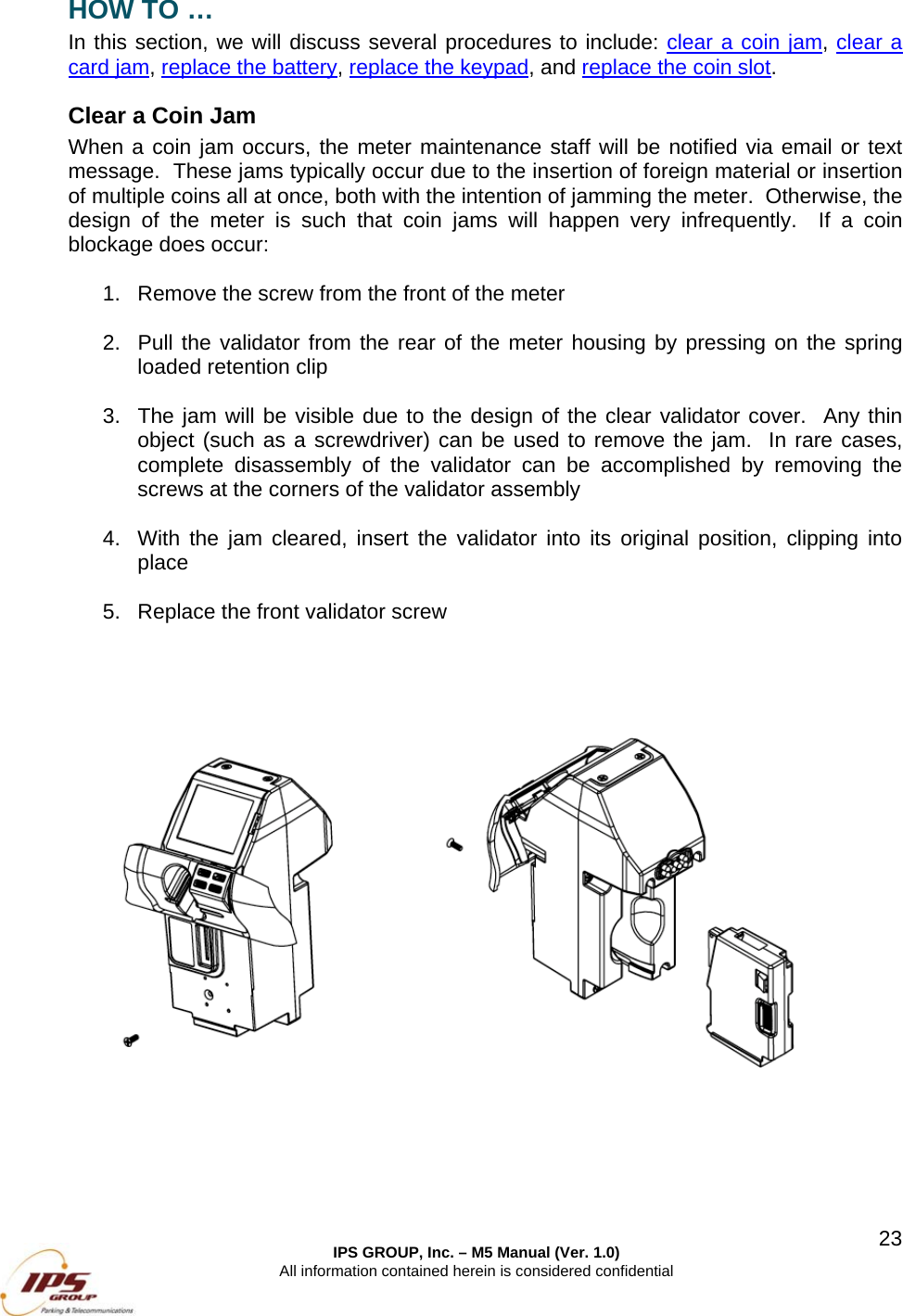  IPS GROUP, Inc. &ndash; M5 Manual (Ver. 1.0) All information contained herein is considered confidential  23HOW TO &hellip; In this section, we will discuss several procedures to include: clear a coin jam, clear a card jam, replace the battery, replace the keypad, and replace the coin slot. Clear a Coin Jam When a coin jam occurs, the meter maintenance staff will be notified via email or text message.  These jams typically occur due to the insertion of foreign material or insertion of multiple coins all at once, both with the intention of jamming the meter.  Otherwise, the design of the meter is such that coin jams will happen very infrequently.  If a coin blockage does occur:  1.  Remove the screw from the front of the meter    2.  Pull the validator from the rear of the meter housing by pressing on the spring loaded retention clip  3.  The jam will be visible due to the design of the clear validator cover.  Any thin object (such as a screwdriver) can be used to remove the jam.  In rare cases, complete disassembly of the validator can be accomplished by removing the screws at the corners of the validator assembly  4.  With the jam cleared, insert the validator into its original position, clipping into place  5.  Replace the front validator screw      