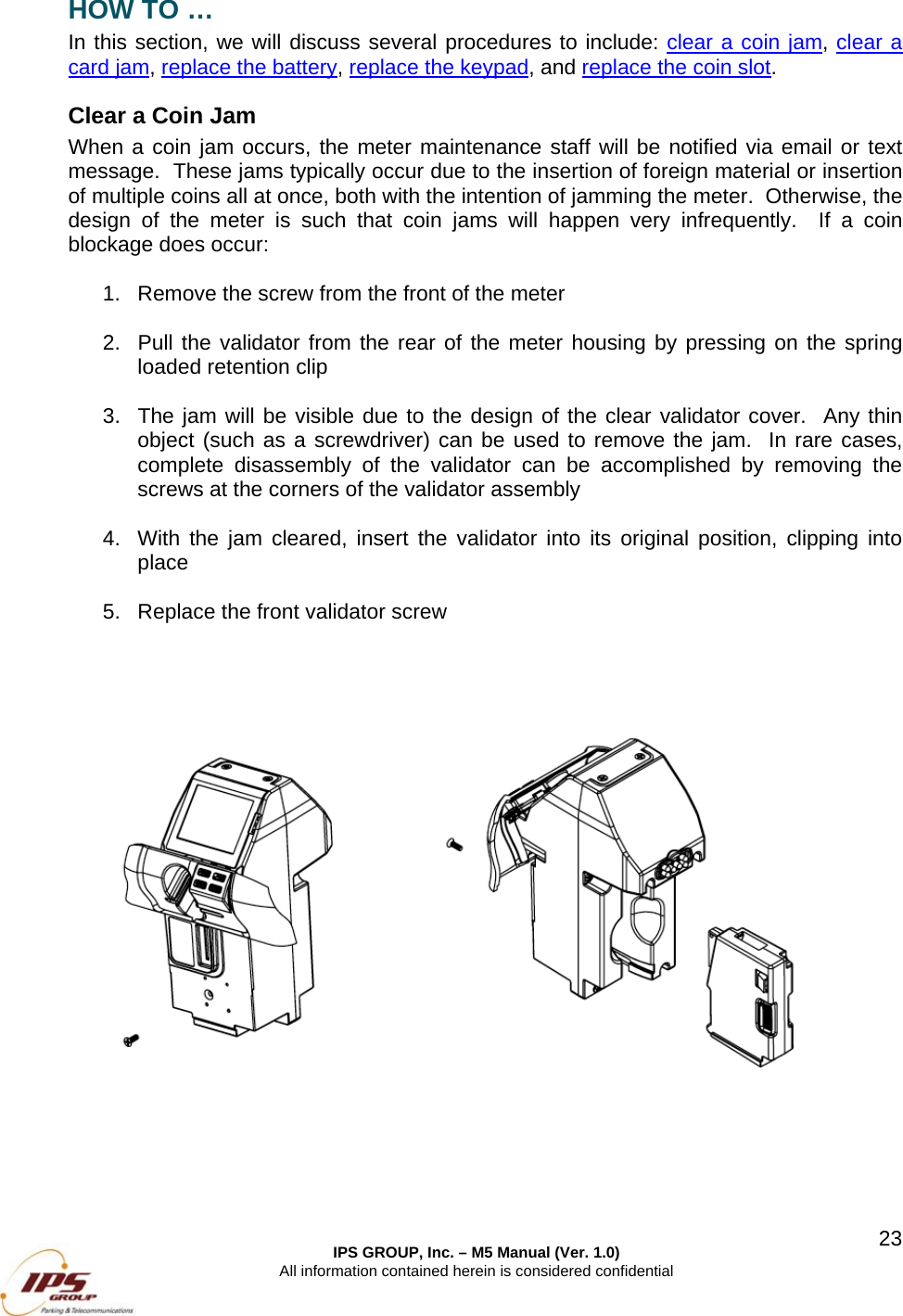  IPS GROUP, Inc. – M5 Manual (Ver. 1.0) All information contained herein is considered confidential  23HOW TO … In this section, we will discuss several procedures to include: clear a coin jam, clear a card jam, replace the battery, replace the keypad, and replace the coin slot. Clear a Coin Jam When a coin jam occurs, the meter maintenance staff will be notified via email or text message.  These jams typically occur due to the insertion of foreign material or insertion of multiple coins all at once, both with the intention of jamming the meter.  Otherwise, the design of the meter is such that coin jams will happen very infrequently.  If a coin blockage does occur:  1.  Remove the screw from the front of the meter    2.  Pull the validator from the rear of the meter housing by pressing on the spring loaded retention clip  3.  The jam will be visible due to the design of the clear validator cover.  Any thin object (such as a screwdriver) can be used to remove the jam.  In rare cases, complete disassembly of the validator can be accomplished by removing the screws at the corners of the validator assembly  4.  With the jam cleared, insert the validator into its original position, clipping into place  5.  Replace the front validator screw      