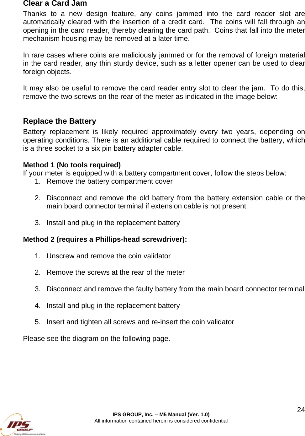  IPS GROUP, Inc. &ndash; M5 Manual (Ver. 1.0) All information contained herein is considered confidential  24 Clear a Card Jam Thanks to a new design feature, any coins jammed into the card reader slot are automatically cleared with the insertion of a credit card.  The coins will fall through an opening in the card reader, thereby clearing the card path.  Coins that fall into the meter mechanism housing may be removed at a later time.  In rare cases where coins are maliciously jammed or for the removal of foreign material in the card reader, any thin sturdy device, such as a letter opener can be used to clear foreign objects.  It may also be useful to remove the card reader entry slot to clear the jam.  To do this, remove the two screws on the rear of the meter as indicated in the image below:  Replace the Battery Battery replacement is likely required approximately every two years, depending on operating conditions. There is an additional cable required to connect the battery, which is a three socket to a six pin battery adapter cable.     Method 1 (No tools required) If your meter is equipped with a battery compartment cover, follow the steps below: 1.  Remove the battery compartment cover  2.  Disconnect and remove the old battery from the battery extension cable or the main board connector terminal if extension cable is not present  3.  Install and plug in the replacement battery  Method 2 (requires a Phillips-head screwdriver):  1.  Unscrew and remove the coin validator  2.  Remove the screws at the rear of the meter  3.  Disconnect and remove the faulty battery from the main board connector terminal  4.  Install and plug in the replacement battery  5.  Insert and tighten all screws and re-insert the coin validator  Please see the diagram on the following page.   