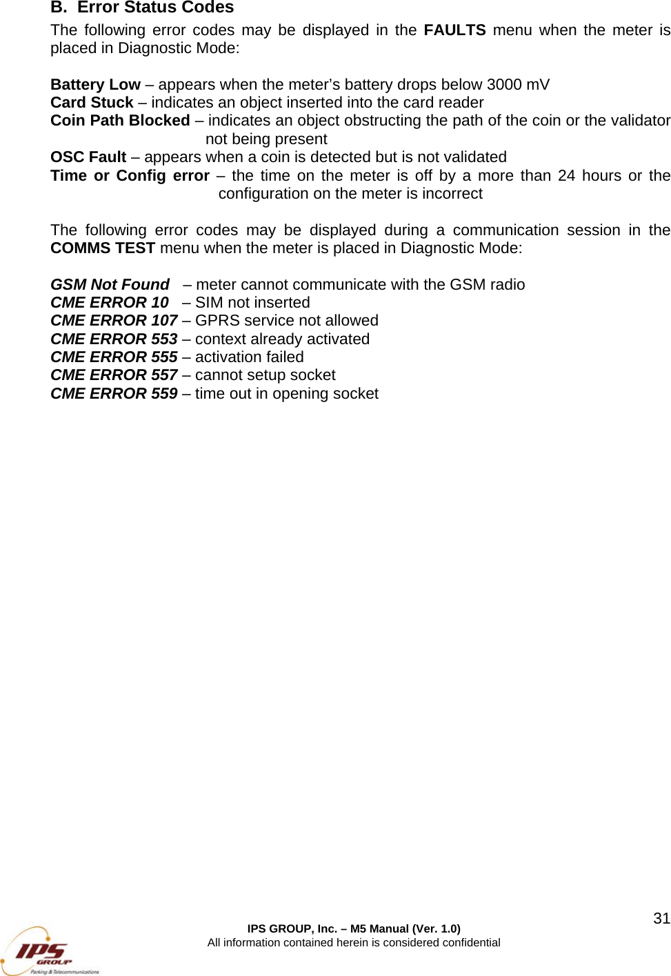  IPS GROUP, Inc. &ndash; M5 Manual (Ver. 1.0) All information contained herein is considered confidential  31B.  Error Status Codes The following error codes may be displayed in the FAULTS menu when the meter is placed in Diagnostic Mode:  Battery Low &ndash; appears when the meter&rsquo;s battery drops below 3000 mV Card Stuck &ndash; indicates an object inserted into the card reader Coin Path Blocked &ndash; indicates an object obstructing the path of the coin or the validator not being present OSC Fault &ndash; appears when a coin is detected but is not validated Time or Config error &ndash; the time on the meter is off by a more than 24 hours or the configuration on the meter is incorrect   The following error codes may be displayed during a communication session in the COMMS TEST menu when the meter is placed in Diagnostic Mode:  GSM Not Found   &ndash; meter cannot communicate with the GSM radio CME ERROR 10   &ndash; SIM not inserted CME ERROR 107 &ndash; GPRS service not allowed CME ERROR 553 &ndash; context already activated  CME ERROR 555 &ndash; activation failed CME ERROR 557 &ndash; cannot setup socket CME ERROR 559 &ndash; time out in opening socket    
