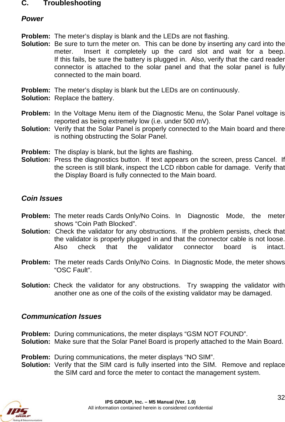  IPS GROUP, Inc. &ndash; M5 Manual (Ver. 1.0) All information contained herein is considered confidential  32C. Troubleshooting Power  Problem:  The meter&rsquo;s display is blank and the LEDs are not flashing. Solution:  Be sure to turn the meter on.  This can be done by inserting any card into the meter.  Insert it completely up the card slot and wait for a beep.   If this fails, be sure the battery is plugged in.  Also, verify that the card reader connector is attached to the solar panel and that the solar panel is fully connected to the main board.  Problem:  The meter&rsquo;s display is blank but the LEDs are on continuously. Solution:  Replace the battery.  Problem:  In the Voltage Menu item of the Diagnostic Menu, the Solar Panel voltage is reported as being extremely low (i.e. under 500 mV). Solution:  Verify that the Solar Panel is properly connected to the Main board and there is nothing obstructing the Solar Panel.    Problem:  The display is blank, but the lights are flashing. Solution:  Press the diagnostics button.  If text appears on the screen, press Cancel.  If the screen is still blank, inspect the LCD ribbon cable for damage.  Verify that the Display Board is fully connected to the Main board.  Coin Issues   Problem:  The meter reads Cards Only/No Coins.  In Diagnostic Mode, the meter shows &ldquo;Coin Path Blocked&rdquo;. Solution:  Check the validator for any obstructions.  If the problem persists, check that the validator is properly plugged in and that the connector cable is not loose.  Also check that the validator connector board is intact.  Problem:  The meter reads Cards Only/No Coins.  In Diagnostic Mode, the meter shows &ldquo;OSC Fault&rdquo;.  Solution:  Check the validator for any obstructions.  Try swapping the validator with another one as one of the coils of the existing validator may be damaged.  Communication Issues  Problem:  During communications, the meter displays &ldquo;GSM NOT FOUND&rdquo;. Solution:  Make sure that the Solar Panel Board is properly attached to the Main Board.    Problem:  During communications, the meter displays &ldquo;NO SIM&rdquo;. Solution:  Verify that the SIM card is fully inserted into the SIM.  Remove and replace the SIM card and force the meter to contact the management system.  