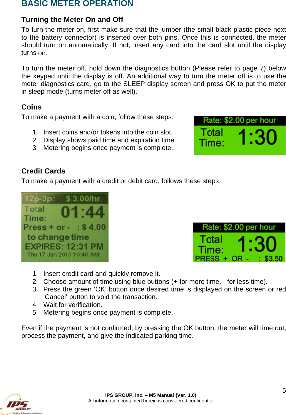 BASTurnTo tuto theshouturns To tuthe kmetein sleCoinTo m 123 CredTo m  12345Evenproce SIC METEning the Meurn the metee battery cold turn on a on. urn the metekeypad until r diagnosticeep mode (tuns ake a paym. Insert coin. Display sh. Metering dit Cards ake a paym. Insert cre. Choose a. Press the&lsquo;Cancel&rsquo; b. Wait for v. Metering   if the paymess the paymIAll informER OPEReter On aner on, first monnector) is automaticallyer off, hold dthe display s card, go tourns meter oent with a cons and/or tohows paid tibegins onceent with a crdit card andamount of time green &lsquo;OK&rsquo;button to voidverification. begins oncement is not coment, and givIPS GROUP, Incmation containedRATION d Off make sure thainserted ovey. If not, insdown the diais off. An ao the SLEEPoff as well). oin, follow thkens into theme and expe payment isredit or debit  quickly remme using blu button onced the transae payment isonfirmed, byve the indica c. &ndash; M5 Manual (d herein is consid at the jumpeer both pinssert any cardagnostics budditional waP display schese steps:e coin slot.iration time.s complete.t card, followmove it. e buttons (+e desired timction. s complete.y pressing thated parking(Ver. 1.0) dered confidentiaer (the smals. Once this d into the cutton (Pleasay to turn thcreen and pr ws these ste+ for more timme is displayhe OK buttong time.  al l black plastis connectecard slot untse refer to phe meter off ress OK to peps: me, - for lessyed on the sn, the metertic piece nexed, the metetil the displaage 7) belowis to use thput the metes time). screen or rer will time ou5xt er ay w he er  ed ut, 