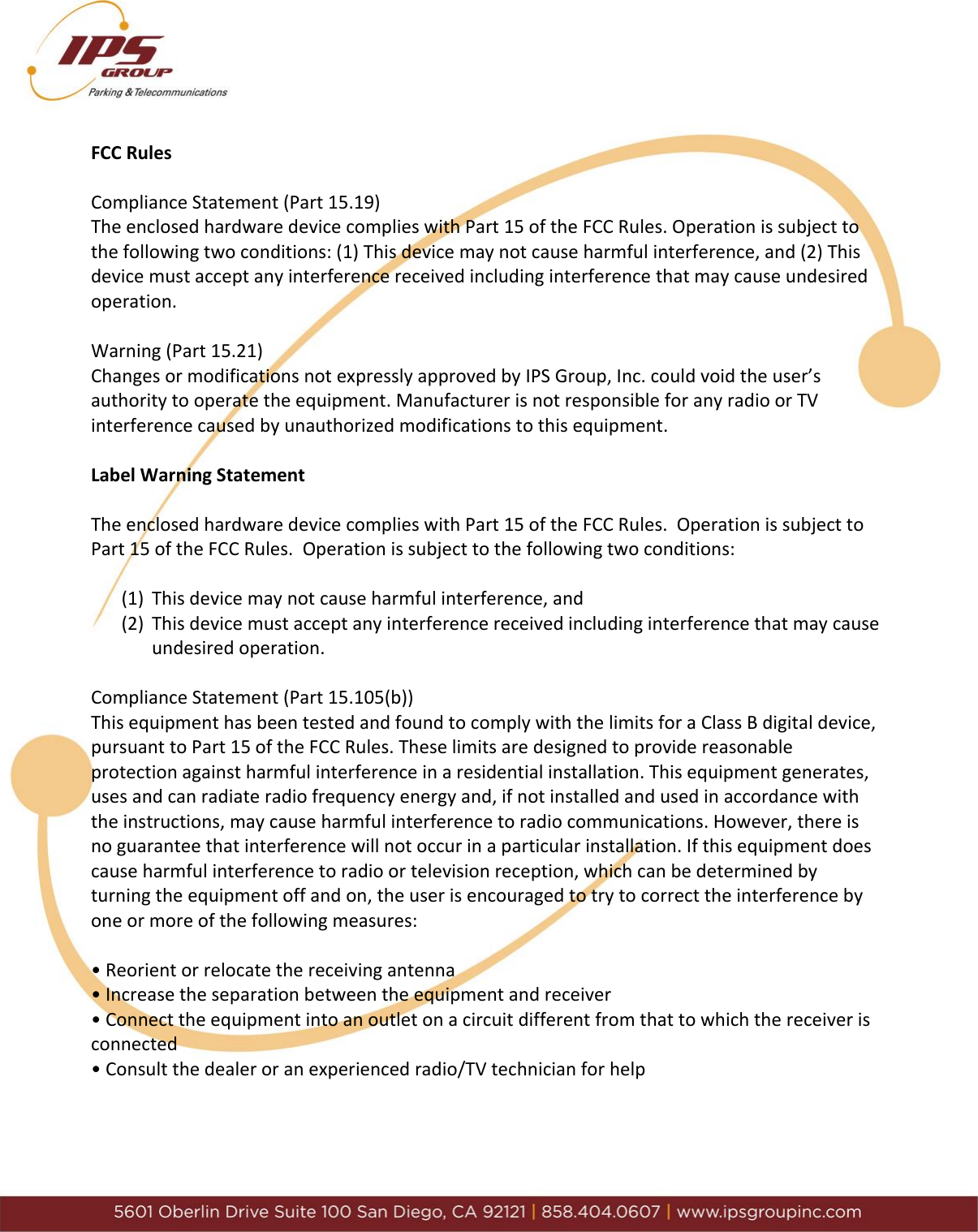      FCC Rules        Compliance Statement (Part 15.19)        The enclosed hardware device complies with Part 15 of the FCC Rules. Operation is subject to the following two conditions: (1) This device may not cause harmful interference, and (2) This device must accept any interference received including interference that may cause undesired operation.        Warning (Part 15.21)         Changes or modifications not expressly approved by IPS Group, Inc. could void the user&rsquo;s authority to operate the equipment. Manufacturer is not responsible for any radio or TV interference caused by unauthorized modifications to this equipment.   Label Warning Statement  The enclosed hardware device complies with Part 15 of the FCC Rules.  Operation is subject to Part 15 of the FCC Rules.  Operation is subject to the following two conditions:  (1) This device may not cause harmful interference, and (2) This device must accept any interference received including interference that may cause  undesired operation.        Compliance Statement (Part 15.105(b))      This equipment has been tested and found to comply with the limits for a Class B digital device, pursuant to Part 15 of the FCC Rules. These limits are designed to provide reasonable protection against harmful interference in a residential installation. This equipment generates, uses and can radiate radio frequency energy and, if not installed and used in accordance with the instructions, may cause harmful interference to radio communications. However, there is no guarantee that interference will not occur in a particular installation. If this equipment does cause harmful interference to radio or television reception, which can be determined by turning the equipment off and on, the user is encouraged to try to correct the interference by one or more of the following measures:   &bull; Reorient or relocate the receiving antenna      &bull; Increase the separation between the equipment and receiver    &bull; Connect the equipment into an outlet on a circuit different from that to which the receiver is connected  &bull; Consult the dealer or an experienced radio/TV technician for help    