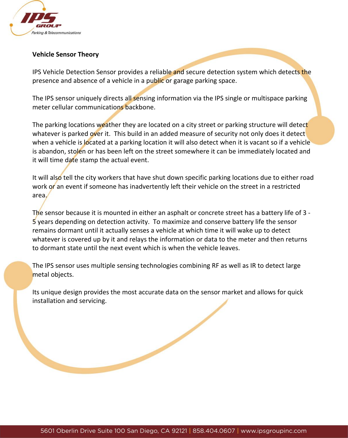      Vehicle Sensor Theory  IPS Vehicle Detection Sensor provides a reliable and secure detection system which detects the presence and absence of a vehicle in a public or garage parking space.  The IPS sensor uniquely directs all sensing information via the IPS single or multispace parking meter cellular communications backbone.    The parking locations weather they are located on a city street or parking structure will detect whatever is parked over it.  This build in an added measure of security not only does it detect when a vehicle is located at a parking location it will also detect when it is vacant so if a vehicle is abandon, stolen or has been left on the street somewhere it can be immediately located and it will time date stamp the actual event.    It will also tell the city workers that have shut down specific parking locations due to either road work or an event if someone has inadvertently left their vehicle on the street in a restricted area.  The sensor because it is mounted in either an asphalt or concrete street has a battery life of 3 -5 years depending on detection activity.  To maximize and conserve battery life the sensor remains dormant until it actually senses a vehicle at which time it will wake up to detect whatever is covered up by it and relays the information or data to the meter and then returns to dormant state until the next event which is when the vehicle leaves.   The IPS sensor uses multiple sensing technologies combining RF as well as IR to detect large metal objects.   Its unique design provides the most accurate data on the sensor market and allows for quick installation and servicing.             