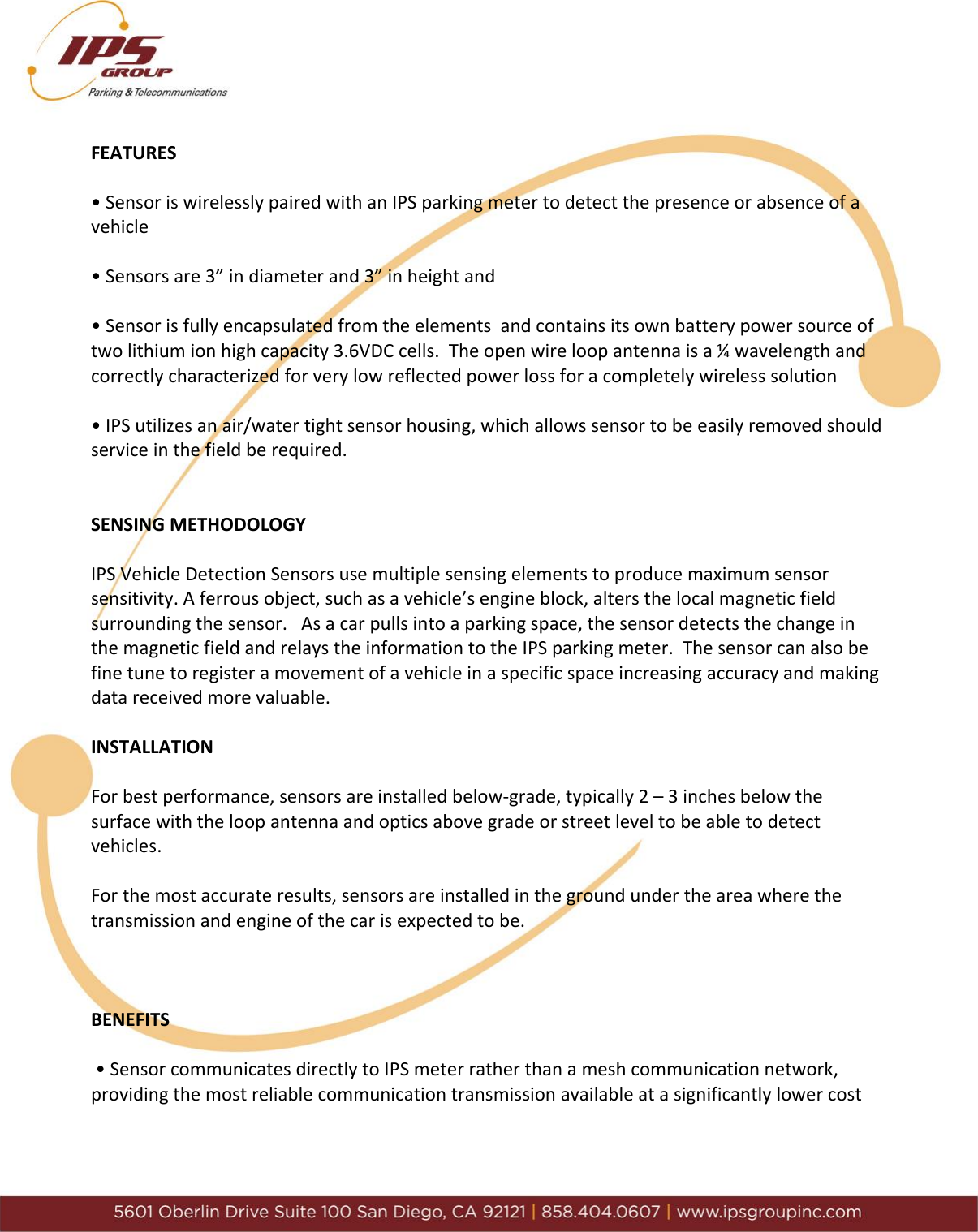     FEATURES  &bull; Sensor is wirelessly paired with an IPS parking meter to detect the presence or absence of a vehicle  &bull; Sensors are 3&rdquo; in diameter and 3&rdquo; in height and   &bull; Sensor is fully encapsulated from the elements  and contains its own battery power source of two lithium ion high capacity 3.6VDC cells.  The open wire loop antenna is a &frac14; wavelength and correctly characterized for very low reflected power loss for a completely wireless solution  &bull; IPS utilizes an air/water tight sensor housing, which allows sensor to be easily removed should service in the field be required.   SENSING METHODOLOGY  IPS Vehicle Detection Sensors use multiple sensing elements to produce maximum sensor sensitivity. A ferrous object, such as a vehicle&rsquo;s engine block, alters the local magnetic field surrounding the sensor.   As a car pulls into a parking space, the sensor detects the change in the magnetic field and relays the information to the IPS parking meter.  The sensor can also be fine tune to register a movement of a vehicle in a specific space increasing accuracy and making data received more valuable.  INSTALLATION  For best performance, sensors are installed below-grade, typically 2 &ndash; 3 inches below the surface with the loop antenna and optics above grade or street level to be able to detect vehicles.  For the most accurate results, sensors are installed in the ground under the area where the transmission and engine of the car is expected to be.    BENEFITS   &bull; Sensor communicates directly to IPS meter rather than a mesh communication network, providing the most reliable communication transmission available at a significantly lower cost   