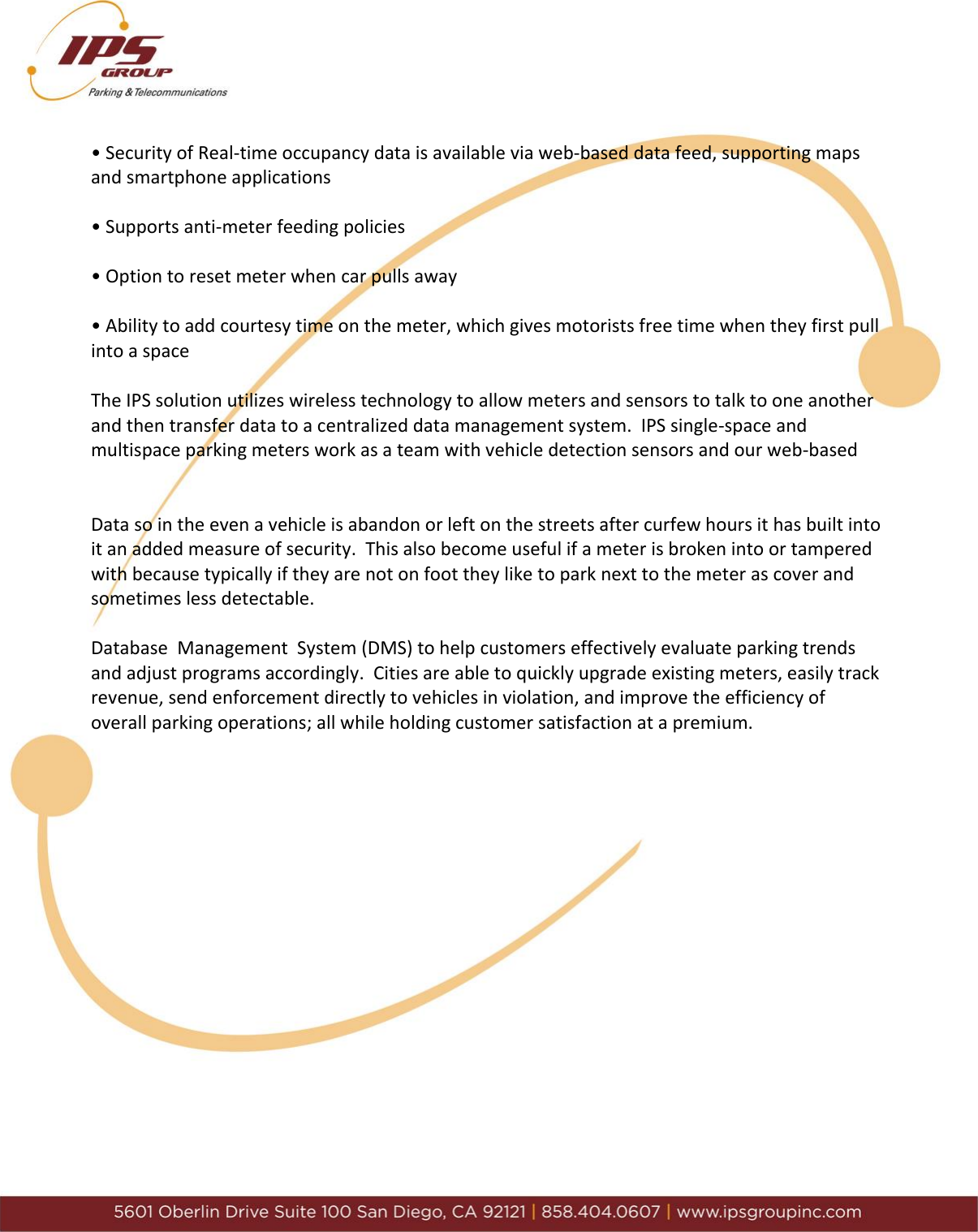      &bull; Security of Real-time occupancy data is available via web-based data feed, supporting maps and smartphone applications  &bull; Supports anti-meter feeding policies  &bull; Option to reset meter when car pulls away   &bull; Ability to add courtesy time on the meter, which gives motorists free time when they first pull into a space  The IPS solution utilizes wireless technology to allow meters and sensors to talk to one another and then transfer data to a centralized data management system.  IPS single-space and multispace parking meters work as a team with vehicle detection sensors and our web-based    Data so in the even a vehicle is abandon or left on the streets after curfew hours it has built into it an added measure of security.  This also become useful if a meter is broken into or tampered with because typically if they are not on foot they like to park next to the meter as cover and sometimes less detectable.   Database  Management  System (DMS) to help customers effectively evaluate parking trends and adjust programs accordingly.  Cities are able to quickly upgrade existing meters, easily track revenue, send enforcement directly to vehicles in violation, and improve the efficiency of overall parking operations; all while holding customer satisfaction at a premium.                  