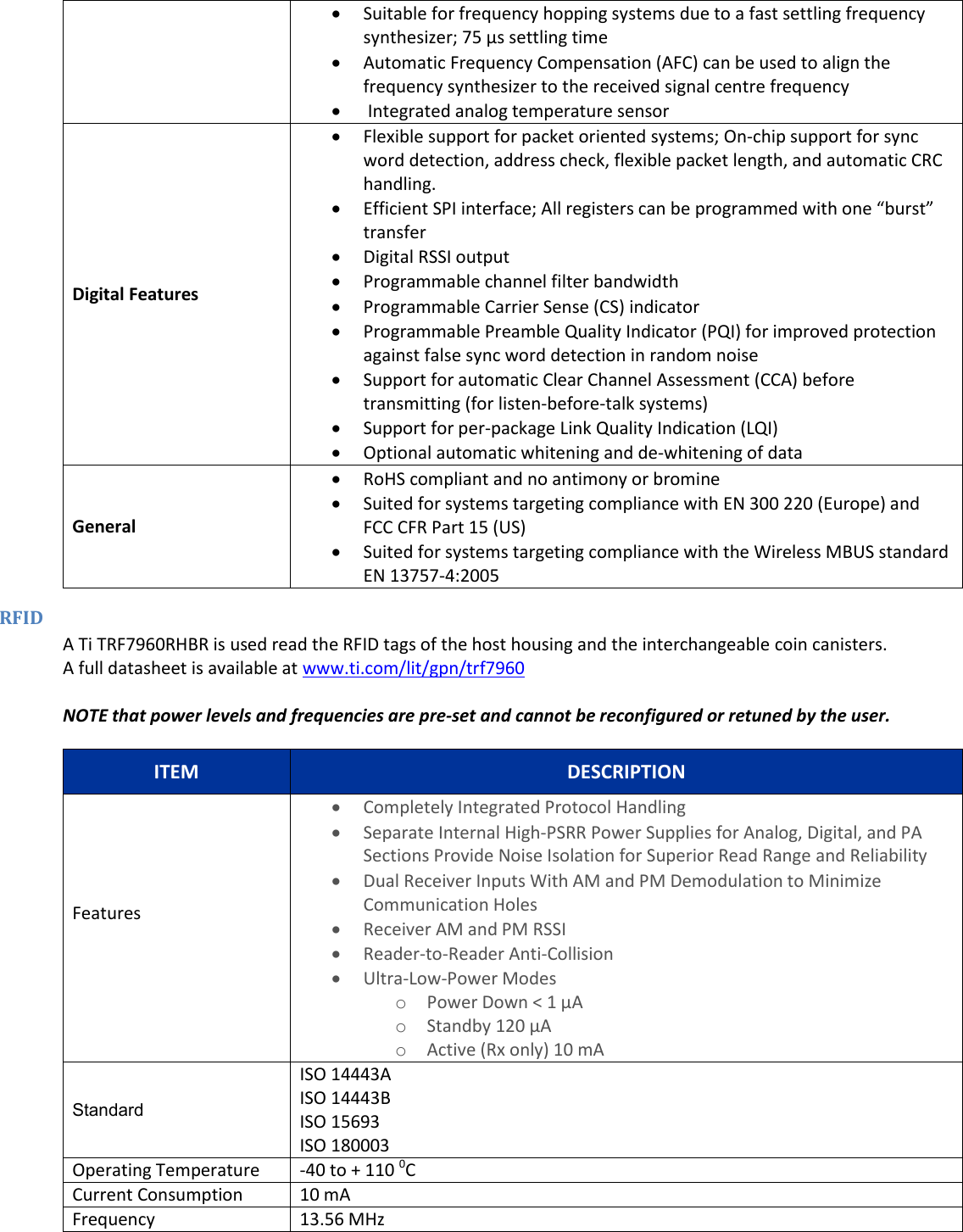   Suitable for frequency hopping systems due to a fast settling frequency synthesizer; 75 &mu;s settling time  Automatic Frequency Compensation (AFC) can be used to align the frequency synthesizer to the received signal centre frequency   Integrated analog temperature sensor Digital Features  Flexible support for packet oriented systems; On-chip support for sync word detection, address check, flexible packet length, and automatic CRC handling.  Efficient SPI interface; All registers can be programmed with one &ldquo;burst&rdquo; transfer  Digital RSSI output  Programmable channel filter bandwidth  Programmable Carrier Sense (CS) indicator  Programmable Preamble Quality Indicator (PQI) for improved protection against false sync word detection in random noise  Support for automatic Clear Channel Assessment (CCA) before transmitting (for listen-before-talk systems)  Support for per-package Link Quality Indication (LQI)  Optional automatic whitening and de-whitening of data General  RoHS compliant and no antimony or bromine  Suited for systems targeting compliance with EN 300 220 (Europe) and FCC CFR Part 15 (US)  Suited for systems targeting compliance with the Wireless MBUS standard EN 13757-4:2005 RFID A Ti TRF7960RHBR is used read the RFID tags of the host housing and the interchangeable coin canisters. A full datasheet is available at www.ti.com/lit/gpn/trf7960  NOTE that power levels and frequencies are pre-set and cannot be reconfigured or retuned by the user. ITEM DESCRIPTION Features   Completely Integrated Protocol Handling  Separate Internal High-PSRR Power Supplies for Analog, Digital, and PA Sections Provide Noise Isolation for Superior Read Range and Reliability  Dual Receiver Inputs With AM and PM Demodulation to Minimize Communication Holes  Receiver AM and PM RSSI  Reader-to-Reader Anti-Collision  Ultra-Low-Power Modes o Power Down < 1 &micro;A o Standby 120 &micro;A o Active (Rx only) 10 mA Standard ISO 14443A ISO 14443B ISO 15693 ISO 180003  Operating Temperature -40 to + 110 0C Current Consumption 10 mA Frequency 13.56 MHz 