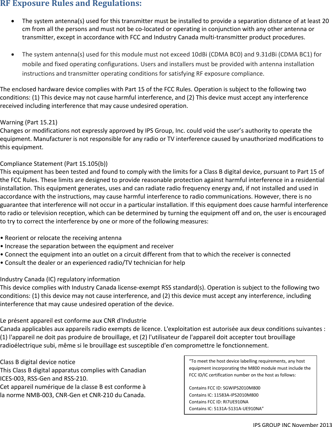  RF Exposure Rules and Regulations:    The system antenna(s) used for this transmitter must be installed to provide a separation distance of at least 20 cm from all the persons and must not be co-located or operating in conjunction with any other antenna or transmitter, except in accordance with FCC and Industry Canada multi-transmitter product procedures.    The system antenna(s) used for this module must not exceed 10dBi (CDMA BC0) and 9.31dBi (CDMA BC1) for mobile and fixed operating configurations. Users and installers must be provided with antenna installation instructions and transmitter operating conditions for satisfying RF exposure compliance. The enclosed hardware device complies with Part 15 of the FCC Rules. Operation is subject to the following two conditions: (1) This device may not cause harmful interference, and (2) This device must accept any interference received including interference that may cause undesired operation.   Warning (Part 15.21)  Changes or modifications not expressly approved by IPS Group, Inc. could void the user&rsquo;s authority to operate the equipment. Manufacturer is not responsible for any radio or TV interference caused by unauthorized modifications to this equipment.   Compliance Statement (Part 15.105(b))  This equipment has been tested and found to comply with the limits for a Class B digital device, pursuant to Part 15 of the FCC Rules. These limits are designed to provide reasonable protection against harmful interference in a residential installation. This equipment generates, uses and can radiate radio frequency energy and, if not installed and used in accordance with the instructions, may cause harmful interference to radio communications. However, there is no guarantee that interference will not occur in a particular installation. If this equipment does cause harmful interference to radio or television reception, which can be determined by turning the equipment off and on, the user is encouraged to try to correct the interference by one or more of the following measures:   &bull; Reorient or relocate the receiving antenna  &bull; Increase the separation between the equipment and receiver  &bull; Connect the equipment into an outlet on a circuit different from that to which the receiver is connected  &bull; Consult the dealer or an experienced radio/TV technician for help   Industry Canada (IC) regulatory information  This device complies with Industry Canada license-exempt RSS standard(s). Operation is subject to the following two conditions: (1) this device may not cause interference, and (2) this device must accept any interference, including interference that may cause undesired operation of the device.   Le pr&eacute;sent appareil est conforme aux CNR d'Industrie  Canada applicables aux appareils radio exempts de licence. L'exploitation est autoris&eacute;e aux deux conditions suivantes : (1) l'appareil ne doit pas produire de brouillage, et (2) l'utilisateur de l'appareil doit accepter tout brouillage radio&eacute;lectrique subi, m&ecirc;me si le brouillage est susceptible d'en compromettre le fonctionnement.   Class B digital device notice  This Class B digital apparatus complies with Canadian  ICES-003, RSS-Gen and RSS-210.  Cet appareil num&eacute;rique de la classe B est conforme &agrave;  la norme NMB-003, CNR-Gen et CNR-210 du Canada.  IPS GROUP INC November 2013   &ldquo;To meet the host device labelling requirements, any host equipment incorporating the M800 module must include the FCC ID/IC certification number on the host as follows: Contains FCC ID: SGWIPS2010M800 Contains IC: 11583A-IPS2010M800  Contains FCC ID: RI7UE910NA Contains IC: 5131A-5131A-UE910NA&rdquo; 