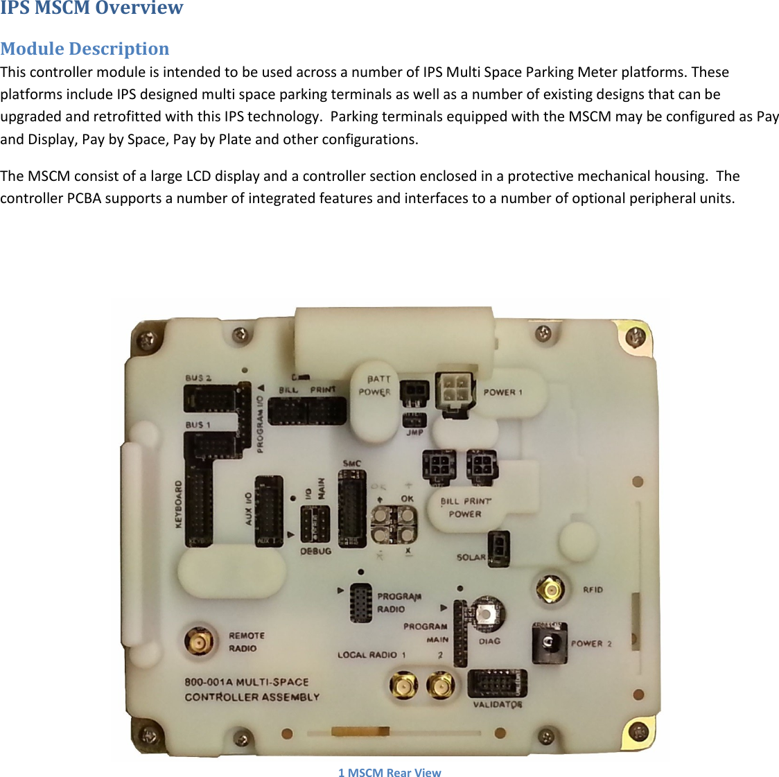   IPS MSCM Overview Module Description This controller module is intended to be used across a number of IPS Multi Space Parking Meter platforms. These platforms include IPS designed multi space parking terminals as well as a number of existing designs that can be upgraded and retrofitted with this IPS technology.  Parking terminals equipped with the MSCM may be configured as Pay and Display, Pay by Space, Pay by Plate and other configurations. The MSCM consist of a large LCD display and a controller section enclosed in a protective mechanical housing.  The controller PCBA supports a number of integrated features and interfaces to a number of optional peripheral units.    1 MSCM Rear View   