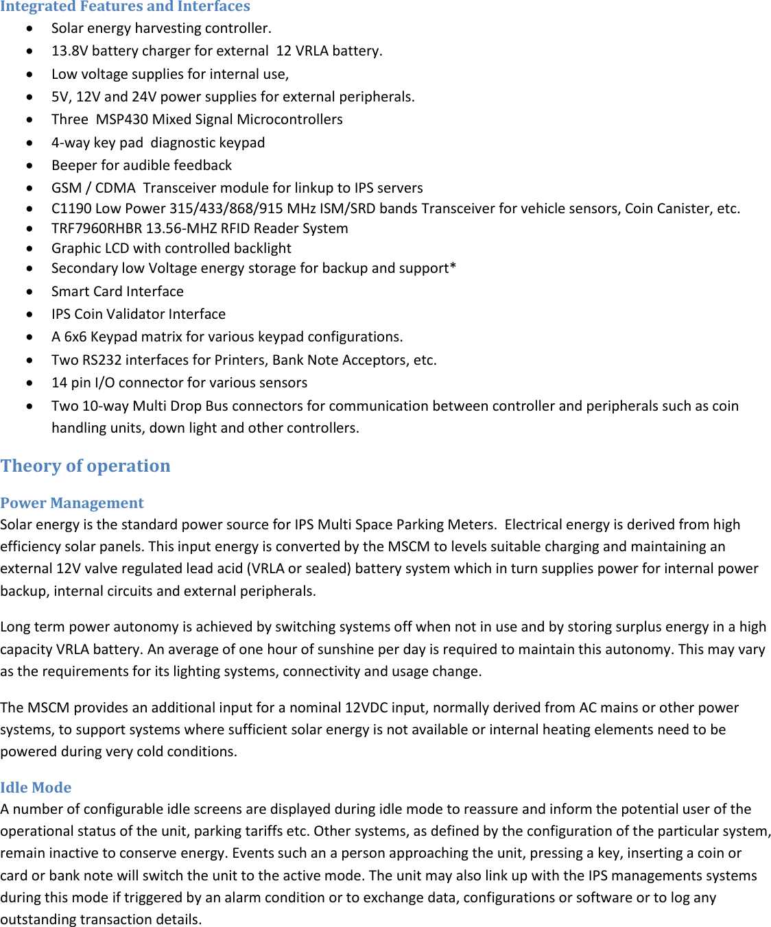    Integrated Features and Interfaces  Solar energy harvesting controller.  13.8V battery charger for external  12 VRLA battery.  Low voltage supplies for internal use,  5V, 12V and 24V power supplies for external peripherals.  Three  MSP430 Mixed Signal Microcontrollers  4-way key pad  diagnostic keypad  Beeper for audible feedback  GSM / CDMA  Transceiver module for linkup to IPS servers  C1190 Low Power 315/433/868/915 MHz ISM/SRD bands Transceiver for vehicle sensors, Coin Canister, etc.  TRF7960RHBR 13.56-MHZ RFID Reader System  Graphic LCD with controlled backlight  Secondary low Voltage energy storage for backup and support*  Smart Card Interface  IPS Coin Validator Interface  A 6x6 Keypad matrix for various keypad configurations.  Two RS232 interfaces for Printers, Bank Note Acceptors, etc.  14 pin I/O connector for various sensors  Two 10-way Multi Drop Bus connectors for communication between controller and peripherals such as coin handling units, down light and other controllers. Theory of operation Power Management Solar energy is the standard power source for IPS Multi Space Parking Meters.  Electrical energy is derived from high efficiency solar panels. This input energy is converted by the MSCM to levels suitable charging and maintaining an external 12V valve regulated lead acid (VRLA or sealed) battery system which in turn supplies power for internal power backup, internal circuits and external peripherals. Long term power autonomy is achieved by switching systems off when not in use and by storing surplus energy in a high capacity VRLA battery. An average of one hour of sunshine per day is required to maintain this autonomy. This may vary as the requirements for its lighting systems, connectivity and usage change.   The MSCM provides an additional input for a nominal 12VDC input, normally derived from AC mains or other power systems, to support systems where sufficient solar energy is not available or internal heating elements need to be powered during very cold conditions.    Idle Mode A number of configurable idle screens are displayed during idle mode to reassure and inform the potential user of the operational status of the unit, parking tariffs etc. Other systems, as defined by the configuration of the particular system, remain inactive to conserve energy. Events such an a person approaching the unit, pressing a key, inserting a coin or card or bank note will switch the unit to the active mode. The unit may also link up with the IPS managements systems during this mode if triggered by an alarm condition or to exchange data, configurations or software or to log any outstanding transaction details. 