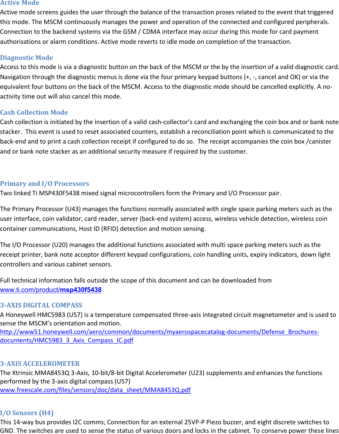  Active Mode Active mode screens guides the user through the balance of the transaction proses related to the event that triggered this mode. The MSCM continuously manages the power and operation of the connected and configured peripherals. Connection to the backend systems via the GSM / CDMA interface may occur during this mode for card payment authorisations or alarm conditions. Active mode reverts to idle mode on completion of the transaction. Diagnostic Mode Access to this mode is via a diagnostic button on the back of the MSCM or the by the insertion of a valid diagnostic card. Navigation through the diagnostic menus is done via the four primary keypad buttons (+, -, cancel and OK) or via the equivalent four buttons on the back of the MSCM. Access to the diagnostic mode should be cancelled explicitly. A no-activity time out will also cancel this mode. Cash Collection Mode  Cash collection is initiated by the insertion of a valid cash-collector&rsquo;s card and exchanging the coin box and or bank note stacker.  This event is used to reset associated counters, establish a reconciliation point which is communicated to the back-end and to print a cash collection receipt if configured to do so.  The receipt accompanies the coin box /canister and or bank note stacker as an additional security measure if required by the customer.  Primary and I/O Processors Two linked Ti MSP430F5438 mixed signal microcontrollers form the Primary and I/O Processor pair. The Primary Processor (U43) manages the functions normally associated with single space parking meters such as the user interface, coin validator, card reader, server (back-end system) access, wireless vehicle detection, wireless coin container communications, Host ID (RFID) detection and motion sensing.  The I/O Processor (U20) manages the additional functions associated with multi space parking meters such as the receipt printer, bank note acceptor different keypad configurations, coin handling units, expiry indicators, down light controllers and various cabinet sensors. Full technical information falls outside the scope of this document and can be downloaded from www.ti.com/product/msp430f5438 3-AXIS DIGITAL COMPASS A Honeywell HMC5983 (U57) is a temperature compensated three-axis integrated circuit magnetometer and is used to sense the MSCM&rsquo;s orientation and motion. http://www51.honeywell.com/aero/common/documents/myaerospacecatalog-documents/Defense_Brochures-documents/HMC5983_3_Axis_Compass_IC.pdf  3-AXIS ACCELEROMETER The Xtrinsic MMA8453Q 3-Axis, 10-bit/8-bit Digital Accelerometer (U23) supplements and enhances the functions performed by the 3-axis digital compass (U57) www.freescale.com/files/sensors/doc/data_sheet/MMA8453Q.pdf   I/O Sensors (H4) This 14-way bus provides I2C comms, Connection for an external 25VP-P Piezo buzzer, and eight discrete switches to GND. The switches are used to sense the status of various doors and locks in the cabinet. To conserve power these lines 