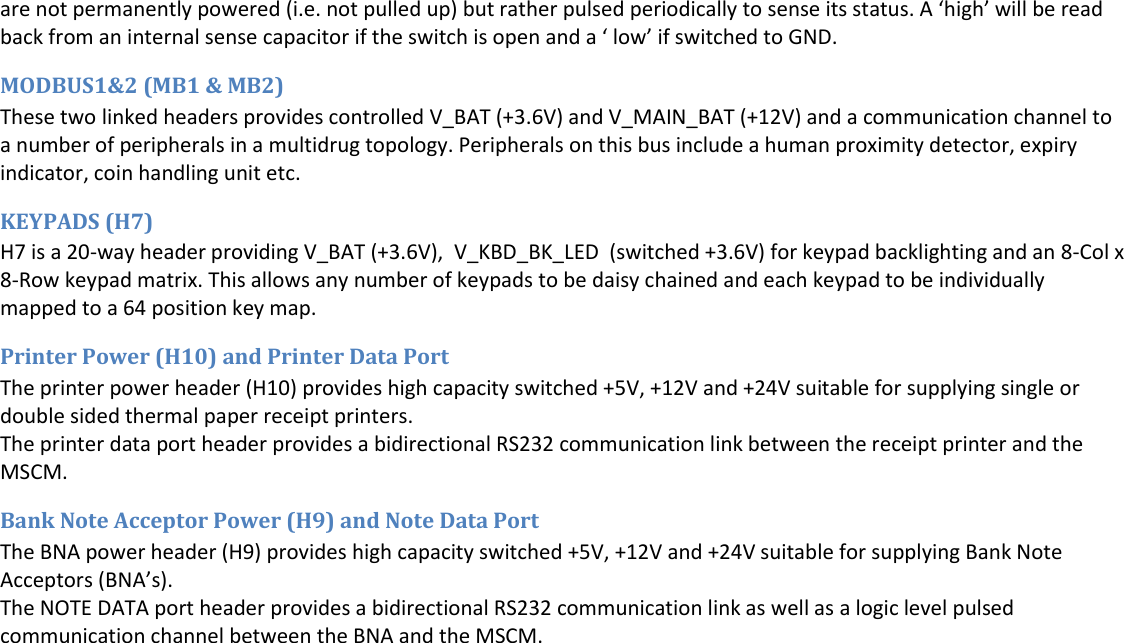  are not permanently powered (i.e. not pulled up) but rather pulsed periodically to sense its status. A &lsquo;high&rsquo; will be read back from an internal sense capacitor if the switch is open and a &lsquo; low&rsquo; if switched to GND. MODBUS1&amp;2 (MB1 &amp; MB2) These two linked headers provides controlled V_BAT (+3.6V) and V_MAIN_BAT (+12V) and a communication channel to a number of peripherals in a multidrug topology. Peripherals on this bus include a human proximity detector, expiry indicator, coin handling unit etc. KEYPADS (H7) H7 is a 20-way header providing V_BAT (+3.6V),  V_KBD_BK_LED  (switched +3.6V) for keypad backlighting and an 8-Col x 8-Row keypad matrix. This allows any number of keypads to be daisy chained and each keypad to be individually mapped to a 64 position key map. Printer Power (H10) and Printer Data Port  The printer power header (H10) provides high capacity switched +5V, +12V and +24V suitable for supplying single or double sided thermal paper receipt printers. The printer data port header provides a bidirectional RS232 communication link between the receipt printer and the MSCM. Bank Note Acceptor Power (H9) and Note Data Port  The BNA power header (H9) provides high capacity switched +5V, +12V and +24V suitable for supplying Bank Note Acceptors (BNA&rsquo;s). The NOTE DATA port header provides a bidirectional RS232 communication link as well as a logic level pulsed communication channel between the BNA and the MSCM.     
