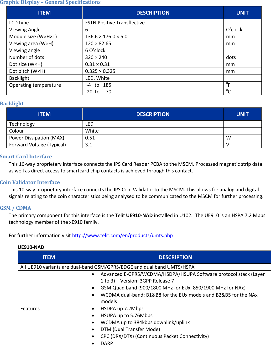  Graphic Display &ndash; General Specifications ITEM DESCRIPTION UNIT LCD type FSTN Positive Transflective - Viewing Angle 6 O&rsquo;clock Module size (W&times;H&times;T) 136.6 &times; 176.0 &times; 5.0  mm Viewing area (W&times;H) 120 &times; 82.65  mm Viewing angle 6 O&rsquo;clock  Number of dots 320 &times; 240  dots Dot size (W&times;H) 0.31 &times; 0.31  mm Dot pitch (W&times;H)  0.325 &times; 0.325 mm Backlight LED, White  Operating temperature  -4   to   185 -20  to     70 0F 0C Backlight ITEM DESCRIPTION UNIT Technology LED  Colour White  Power Dissipation (MAX) 0.51 W Forward Voltage (Typical) 3.1 V Smart Card Interface This 16-way proprietary interface connects the IPS Card Reader PCBA to the MSCM. Processed magnetic strip data as well as direct access to smartcard chip contacts is achieved through this contact.  Coin Validator Interface This 10-way proprietary interface connects the IPS Coin Validator to the MSCM. This allows for analog and digital signals relating to the coin characteristics being analysed to be communicated to the MSCM for further processing. GSM / CDMA  The primary component for this interface is the Telit UE910-NAD installed in U102.  The UE910 is an HSPA 7.2 Mbps technology member of the xE910 family.   For further information visit http://www.telit.com/en/products/umts.php  UE910-NAD ITEM DESCRIPTION All UE910 variants are dual-band GSM/GPRS/EDGE and dual band UMTS/HSPA Features  Advanced E-GPRS/WCDMA/HSDPA/HSUPA Software protocol stack (Layer 1 to 3) &ndash; Version: 3GPP Release 7   GSM Quad band (900/1800 MHz for EUx, 850/1900 MHz for NAx)   WCDMA dual-band: B1&amp;B8 for the EUx models and B2&amp;B5 for the NAx models   HSDPA up 7.2Mbps   HSUPA up to 5.76Mbps   WCDMA up to 384kbps downlink/uplink   DTM (Dual Transfer Mode)   CPC (DRX/DTX) (Continuous Packet Connectivity)   DARP  