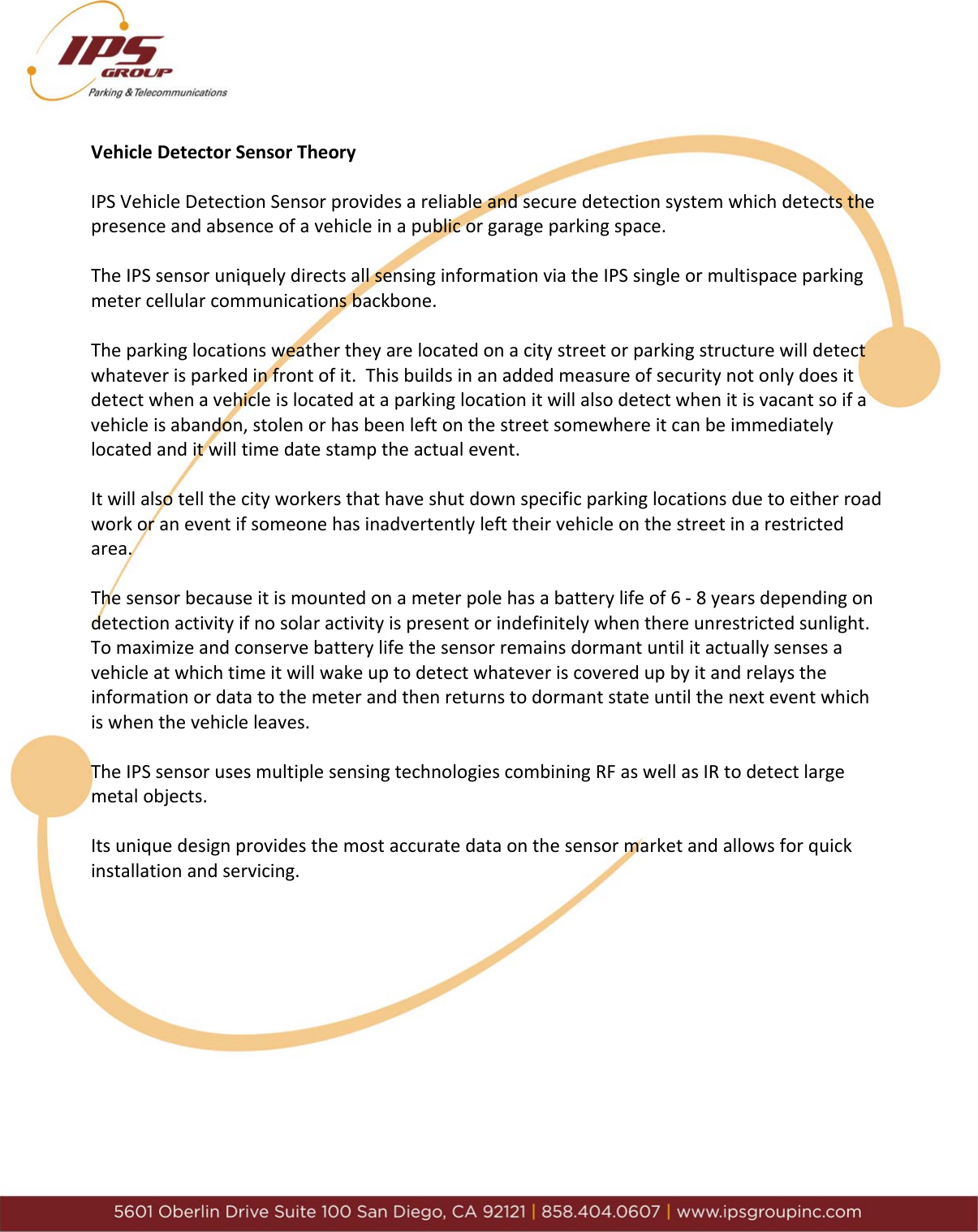 VehicleDetectorSensorTheoryIPSVehicleDetectionSensorprovidesareliableandsecuredetectionsystemwhichdetectsthepresenceandabsenceofavehicleinapublicorgarageparkingspace.TheIPSsensoruniquelydirectsallsensinginformationviatheIPSsingleormultispaceparkingmetercellularcommunicationsbackbone.Theparkinglocationsweathertheyarelocatedonacitystreetorparkingstructurewilldetectwhateverisparkedinfrontofit.Thisbuildsinanaddedmeasureofsecuritynotonlydoesitdetectwhenavehicleislocatedataparkinglocationitwillalsodetectwhenitisvacantsoifavehicleisabandon,stolenorhasbeenleftonthestreetsomewhereitcanbeimmediatelylocatedanditwilltimedatestamptheactualevent.Itwillalsotellthecityworkersthathaveshutdownspecificparkinglocationsduetoeitherroadworkoraneventifsomeonehasinadvertentlylefttheirvehicleonthestreetinarestrictedarea.Thesensorbecauseitismountedonameterpolehasabatterylifeof6‐8yearsdependingondetectionactivityifnosolaractivityispresentorindefinitelywhenthereunrestrictedsunlight.Tomaximizeandconservebatterylifethesensorremainsdormantuntilitactuallysensesavehicleatwhichtimeitwillwakeuptodetectwhateveriscoveredupbyitandrelaystheinformationordatatothemeterandthenreturnstodormantstateuntilthenexteventwhichiswhenthevehicleleaves.TheIPSsensorusesmultiplesensingtechnologiescombiningRFaswellasIRtodetectlargemetalobjects.Itsuniquedesignprovidesthemostaccuratedataonthesensormarketandallowsforquickinstallationandservicing.