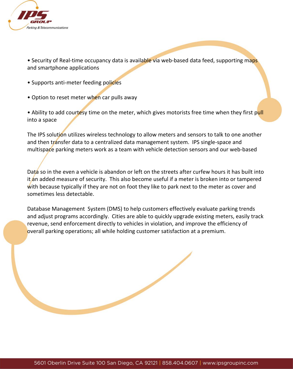 &bull;SecurityofReal‐timeoccupancydataisavailableviaweb‐baseddatafeed,supportingmapsandsmartphoneapplications&bull;Supportsanti‐meterfeedingpolicies&bull;Optiontoresetmeterwhencarpullsaway&bull;Abilitytoaddcourtesytimeonthemeter,whichgivesmotoristsfreetimewhentheyfirstpullintoaspaceTheIPSsolutionutilizeswirelesstechnologytoallowmetersandsensorstotalktooneanotherandthentransferdatatoacentralizeddatamanagementsystem.IPSsingle‐spaceandmultispaceparkingmetersworkasateamwithvehicledetectionsensorsandourweb‐basedDatasointheevenavehicleisabandonorleftonthestreetsaftercurfewhoursithasbuiltintoitanaddedmeasureofsecurity.Thisalsobecomeusefulifameterisbrokenintoortamperedwithbecausetypicallyiftheyarenotonfoottheyliketoparknexttothemeterascoverandsometimeslessdetectable.DatabaseManagementSystem(DMS)tohelpcustomerseffectivelyevaluateparkingtrendsandadjustprogramsaccordingly.Citiesareabletoquicklyupgradeexistingmeters,easilytrackrevenue,sendenforcementdirectlytovehiclesinviolation,andimprovetheefficiencyofoverallparkingoperations;allwhileholdingcustomersatisfactionatapremium.
