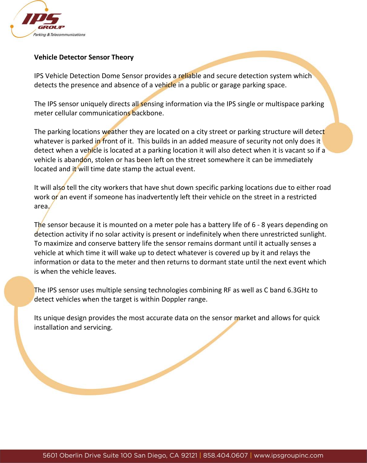     Vehicle Detector Sensor Theory  IPS Vehicle Detection Dome Sensor provides a reliable and secure detection system which detects the presence and absence of a vehicle in a public or garage parking space.  The IPS sensor uniquely directs all sensing information via the IPS single or multispace parking meter cellular communications backbone.    The parking locations weather they are located on a city street or parking structure will detect whatever is parked in front of it.  This builds in an added measure of security not only does it detect when a vehicle is located at a parking location it will also detect when it is vacant so if a vehicle is abandon, stolen or has been left on the street somewhere it can be immediately located and it will time date stamp the actual event.    It will also tell the city workers that have shut down specific parking locations due to either road work or an event if someone has inadvertently left their vehicle on the street in a restricted area.  The sensor because it is mounted on a meter pole has a battery life of 6 - 8 years depending on detection activity if no solar activity is present or indefinitely when there unrestricted sunlight.  To maximize and conserve battery life the sensor remains dormant until it actually senses a vehicle at which time it will wake up to detect whatever is covered up by it and relays the information or data to the meter and then returns to dormant state until the next event which is when the vehicle leaves.   The IPS sensor uses multiple sensing technologies combining RF as well as C band 6.3GHz to detect vehicles when the target is within Doppler range.   Its unique design provides the most accurate data on the sensor market and allows for quick installation and servicing.            
